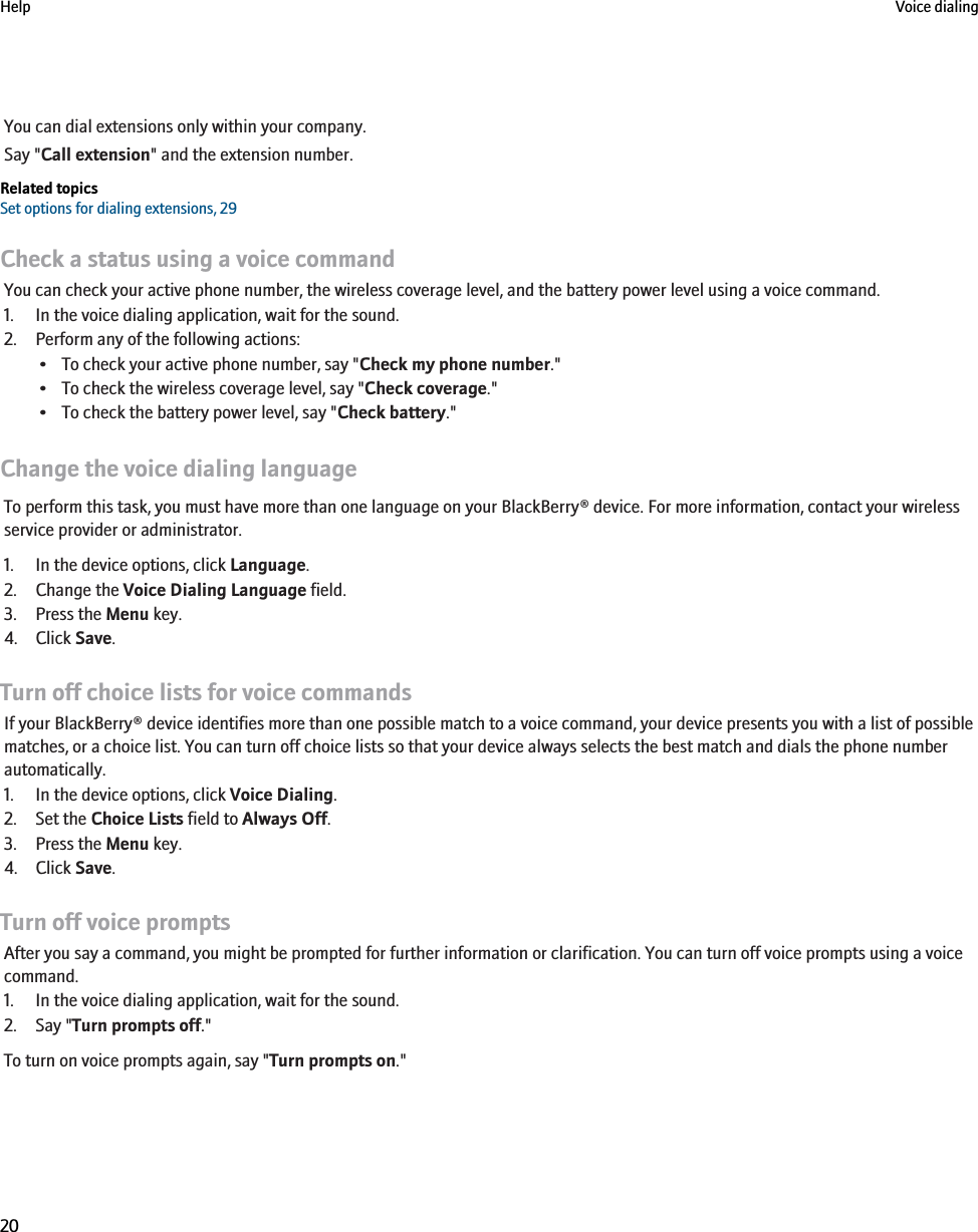 You can dial extensions only within your company.Say &quot;Call extension&quot; and the extension number.Related topicsSet options for dialing extensions, 29Check a status using a voice commandYou can check your active phone number, the wireless coverage level, and the battery power level using a voice command.1. In the voice dialing application, wait for the sound.2. Perform any of the following actions:• To check your active phone number, say &quot;Check my phone number.&quot;• To check the wireless coverage level, say &quot;Check coverage.&quot;• To check the battery power level, say &quot;Check battery.&quot;Change the voice dialing languageTo perform this task, you must have more than one language on your BlackBerry® device. For more information, contact your wirelessservice provider or administrator.1. In the device options, click Language.2. Change the Voice Dialing Language field.3. Press the Menu key.4. Click Save.Turn off choice lists for voice commandsIf your BlackBerry® device identifies more than one possible match to a voice command, your device presents you with a list of possiblematches, or a choice list. You can turn off choice lists so that your device always selects the best match and dials the phone numberautomatically.1. In the device options, click Voice Dialing.2. Set the Choice Lists field to Always Off.3. Press the Menu key.4. Click Save.Turn off voice promptsAfter you say a command, you might be prompted for further information or clarification. You can turn off voice prompts using a voicecommand.1. In the voice dialing application, wait for the sound.2. Say &quot;Turn prompts off.&quot;To turn on voice prompts again, say &quot;Turn prompts on.&quot;Help Voice dialing20