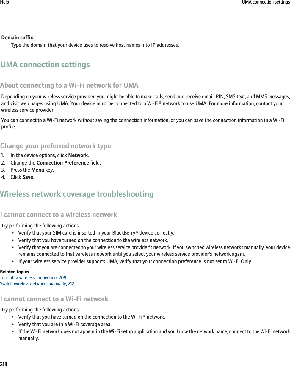 Domain suffix:Type the domain that your device uses to resolve host names into IP addresses.UMA connection settingsAbout connecting to a Wi-Fi network for UMADepending on your wireless service provider, you might be able to make calls, send and receive email, PIN, SMS text, and MMS messages,and visit web pages using UMA. Your device must be connected to a Wi-Fi® network to use UMA. For more information, contact yourwireless service provider.You can connect to a Wi-Fi network without saving the connection information, or you can save the connection information in a Wi-Fiprofile.Change your preferred network type1. In the device options, click Network.2. Change the Connection Preference field.3. Press the Menu key.4. Click Save.Wireless network coverage troubleshootingI cannot connect to a wireless networkTry performing the following actions:• Verify that your SIM card is inserted in your BlackBerry® device correctly.• Verify that you have turned on the connection to the wireless network.•Verify that you are connected to your wireless service provider&apos;s network. If you switched wireless networks manually, your deviceremains connected to that wireless network until you select your wireless service provider&apos;s network again.• If your wireless service provider supports UMA, verify that your connection preference is not set to Wi-Fi Only.Related topicsTurn off a wireless connection, 209Switch wireless networks manually, 212I cannot connect to a Wi-Fi networkTry performing the following actions:• Verify that you have turned on the connection to the Wi-Fi® network.• Verify that you are in a Wi-Fi coverage area.•If the Wi-Fi network does not appear in the Wi-Fi setup application and you know the network name, connect to the Wi-Fi networkmanually.Help UMA connection settings218