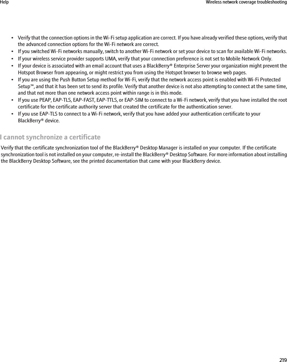 •Verify that the connection options in the Wi-Fi setup application are correct. If you have already verified these options, verify thatthe advanced connection options for the Wi-Fi network are correct.•If you switched Wi-Fi networks manually, switch to another Wi-Fi network or set your device to scan for available Wi-Fi networks.• If your wireless service provider supports UMA, verify that your connection preference is not set to Mobile Network Only.•If your device is associated with an email account that uses a BlackBerry® Enterprise Server your organization might prevent theHotspot Browser from appearing, or might restrict you from using the Hotspot browser to browse web pages.• If you are using the Push Button Setup method for Wi-Fi, verify that the network access point is enabled with Wi-Fi ProtectedSetup™, and that it has been set to send its profile. Verify that another device is not also attempting to connect at the same time,and that not more than one network access point within range is in this mode.•If you use PEAP, EAP-TLS, EAP-FAST, EAP-TTLS, or EAP-SIM to connect to a Wi-Fi network, verify that you have installed the rootcertificate for the certificate authority server that created the certificate for the authentication server.• If you use EAP-TLS to connect to a Wi-Fi network, verify that you have added your authentication certificate to yourBlackBerry® device.I cannot synchronize a certificateVerify that the certificate synchronization tool of the BlackBerry® Desktop Manager is installed on your computer. If the certificatesynchronization tool is not installed on your computer, re-install the BlackBerry® Desktop Software. For more information about installingthe BlackBerry Desktop Software, see the printed documentation that came with your BlackBerry device.Help Wireless network coverage troubleshooting219