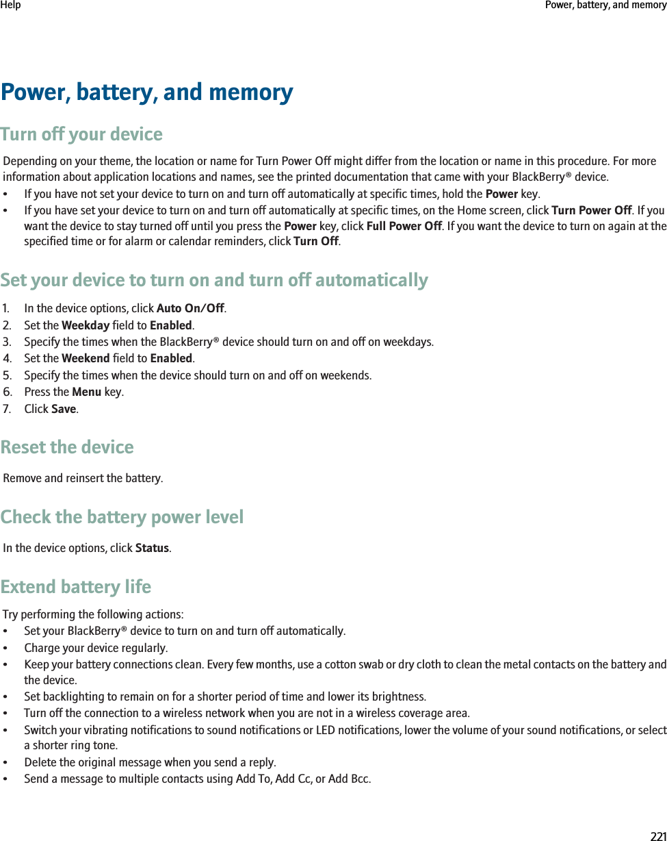 Power, battery, and memoryTurn off your deviceDepending on your theme, the location or name for Turn Power Off might differ from the location or name in this procedure. For moreinformation about application locations and names, see the printed documentation that came with your BlackBerry® device.• If you have not set your device to turn on and turn off automatically at specific times, hold the Power key.• If you have set your device to turn on and turn off automatically at specific times, on the Home screen, click Turn Power Off. If youwant the device to stay turned off until you press the Power key, click Full Power Off. If you want the device to turn on again at thespecified time or for alarm or calendar reminders, click Turn Off.Set your device to turn on and turn off automatically1. In the device options, click Auto On/Off.2. Set the Weekday field to Enabled.3. Specify the times when the BlackBerry® device should turn on and off on weekdays.4. Set the Weekend field to Enabled.5. Specify the times when the device should turn on and off on weekends.6. Press the Menu key.7. Click Save.Reset the deviceRemove and reinsert the battery.Check the battery power levelIn the device options, click Status.Extend battery lifeTry performing the following actions:• Set your BlackBerry® device to turn on and turn off automatically.• Charge your device regularly.•Keep your battery connections clean. Every few months, use a cotton swab or dry cloth to clean the metal contacts on the battery andthe device.• Set backlighting to remain on for a shorter period of time and lower its brightness.• Turn off the connection to a wireless network when you are not in a wireless coverage area.•Switch your vibrating notifications to sound notifications or LED notifications, lower the volume of your sound notifications, or selecta shorter ring tone.• Delete the original message when you send a reply.• Send a message to multiple contacts using Add To, Add Cc, or Add Bcc.Help Power, battery, and memory221