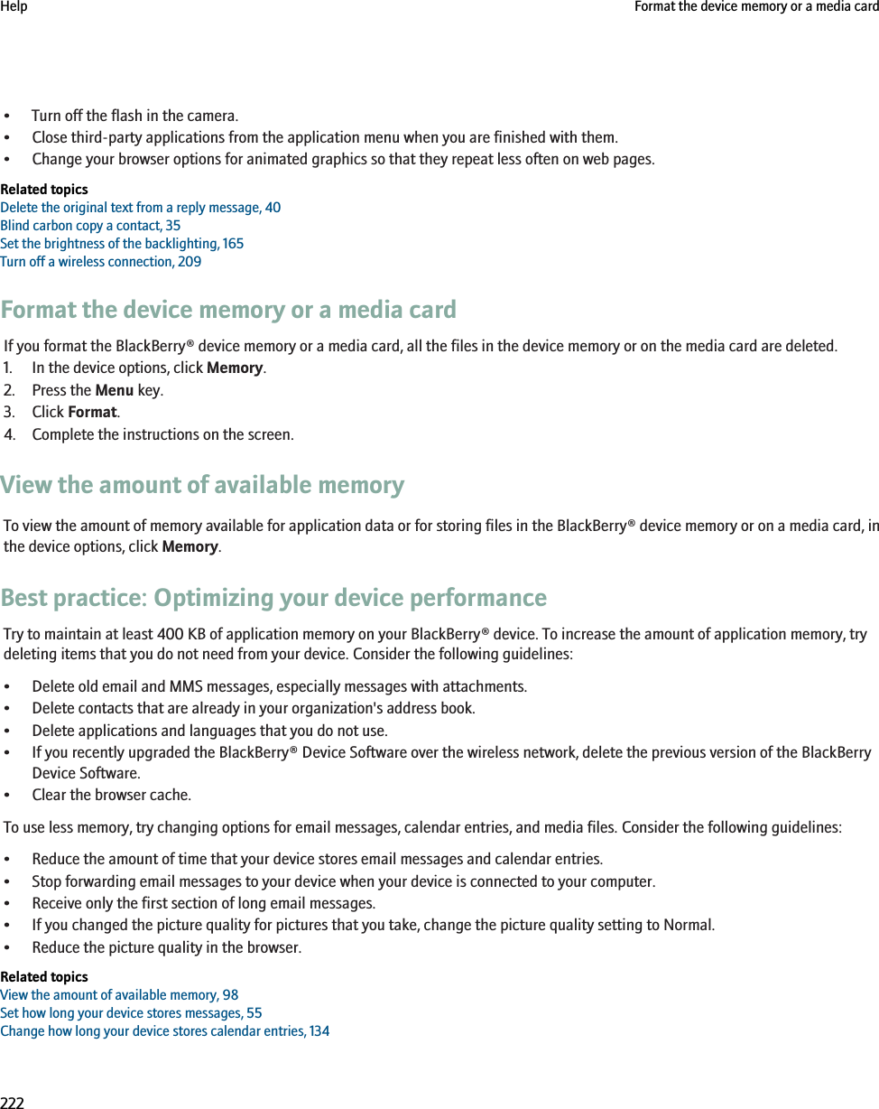 • Turn off the flash in the camera.• Close third-party applications from the application menu when you are finished with them.• Change your browser options for animated graphics so that they repeat less often on web pages.Related topicsDelete the original text from a reply message, 40Blind carbon copy a contact, 35Set the brightness of the backlighting, 165Turn off a wireless connection, 209Format the device memory or a media cardIf you format the BlackBerry® device memory or a media card, all the files in the device memory or on the media card are deleted.1. In the device options, click Memory.2. Press the Menu key.3. Click Format.4. Complete the instructions on the screen.View the amount of available memoryTo view the amount of memory available for application data or for storing files in the BlackBerry® device memory or on a media card, inthe device options, click Memory.Best practice: Optimizing your device performanceTry to maintain at least 400 KB of application memory on your BlackBerry® device. To increase the amount of application memory, trydeleting items that you do not need from your device. Consider the following guidelines:• Delete old email and MMS messages, especially messages with attachments.• Delete contacts that are already in your organization&apos;s address book.• Delete applications and languages that you do not use.• If you recently upgraded the BlackBerry® Device Software over the wireless network, delete the previous version of the BlackBerryDevice Software.• Clear the browser cache.To use less memory, try changing options for email messages, calendar entries, and media files. Consider the following guidelines:• Reduce the amount of time that your device stores email messages and calendar entries.• Stop forwarding email messages to your device when your device is connected to your computer.• Receive only the first section of long email messages.• If you changed the picture quality for pictures that you take, change the picture quality setting to Normal.• Reduce the picture quality in the browser.Related topicsView the amount of available memory, 98Set how long your device stores messages, 55Change how long your device stores calendar entries, 134Help Format the device memory or a media card222