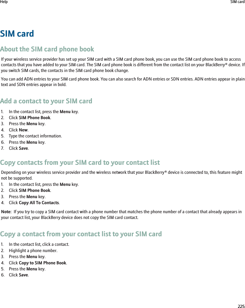 SIM cardAbout the SIM card phone bookIf your wireless service provider has set up your SIM card with a SIM card phone book, you can use the SIM card phone book to accesscontacts that you have added to your SIM card. The SIM card phone book is different from the contact list on your BlackBerry® device. Ifyou switch SIM cards, the contacts in the SIM card phone book change.You can add ADN entries to your SIM card phone book. You can also search for ADN entries or SDN entries. ADN entries appear in plaintext and SDN entries appear in bold.Add a contact to your SIM card1. In the contact list, press the Menu key.2. Click SIM Phone Book.3. Press the Menu key.4. Click New.5. Type the contact information.6. Press the Menu key.7. Click Save.Copy contacts from your SIM card to your contact listDepending on your wireless service provider and the wireless network that your BlackBerry® device is connected to, this feature mightnot be supported.1. In the contact list, press the Menu key.2. Click SIM Phone Book.3. Press the Menu key.4. Click Copy All To Contacts.Note:  If you try to copy a SIM card contact with a phone number that matches the phone number of a contact that already appears inyour contact list, your BlackBerry device does not copy the SIM card contact.Copy a contact from your contact list to your SIM card1. In the contact list, click a contact.2. Highlight a phone number.3. Press the Menu key.4. Click Copy to SIM Phone Book.5. Press the Menu key.6. Click Save.Help SIM card225