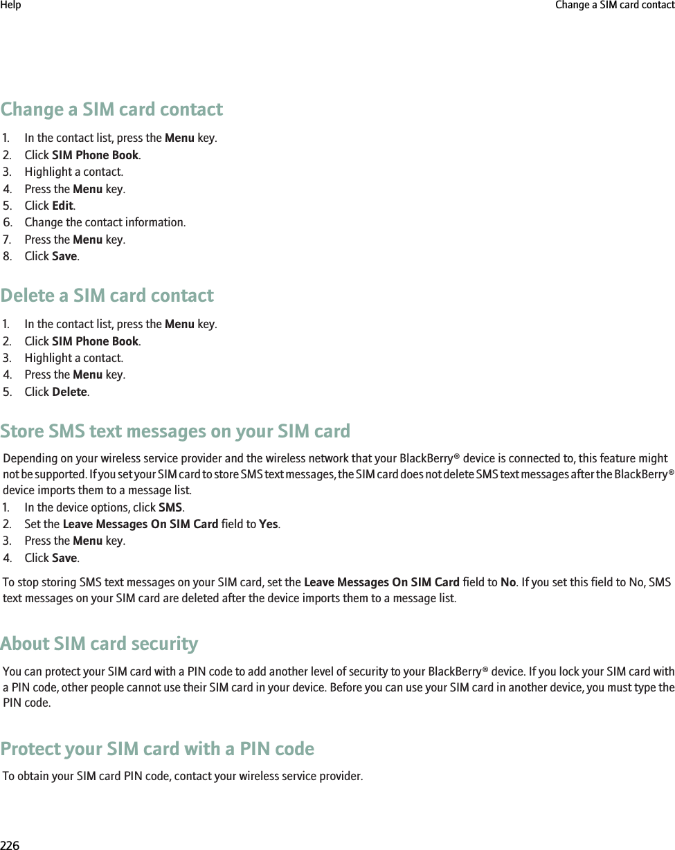 Change a SIM card contact1. In the contact list, press the Menu key.2. Click SIM Phone Book.3. Highlight a contact.4. Press the Menu key.5. Click Edit.6. Change the contact information.7. Press the Menu key.8. Click Save.Delete a SIM card contact1. In the contact list, press the Menu key.2. Click SIM Phone Book.3. Highlight a contact.4. Press the Menu key.5. Click Delete.Store SMS text messages on your SIM cardDepending on your wireless service provider and the wireless network that your BlackBerry® device is connected to, this feature mightnot be supported. If you set your SIM card to store SMS text messages, the SIM card does not delete SMS text messages after the BlackBerry®device imports them to a message list.1. In the device options, click SMS.2. Set the Leave Messages On SIM Card field to Yes.3. Press the Menu key.4. Click Save.To stop storing SMS text messages on your SIM card, set the Leave Messages On SIM Card field to No. If you set this field to No, SMStext messages on your SIM card are deleted after the device imports them to a message list.About SIM card securityYou can protect your SIM card with a PIN code to add another level of security to your BlackBerry® device. If you lock your SIM card witha PIN code, other people cannot use their SIM card in your device. Before you can use your SIM card in another device, you must type thePIN code.Protect your SIM card with a PIN codeTo obtain your SIM card PIN code, contact your wireless service provider.Help Change a SIM card contact226