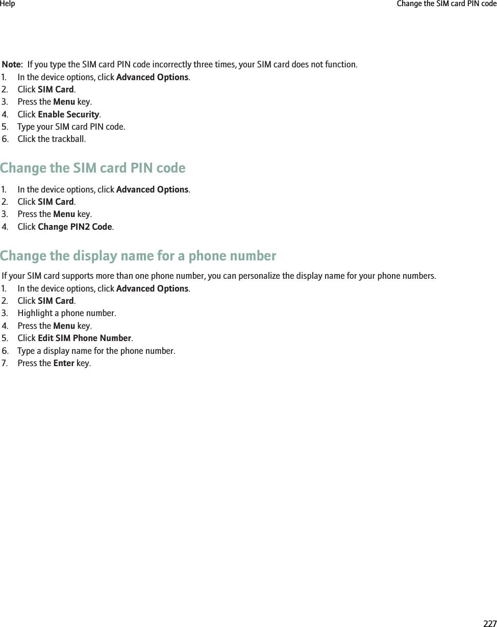 Note:  If you type the SIM card PIN code incorrectly three times, your SIM card does not function.1. In the device options, click Advanced Options.2. Click SIM Card.3. Press the Menu key.4. Click Enable Security.5. Type your SIM card PIN code.6. Click the trackball.Change the SIM card PIN code1. In the device options, click Advanced Options.2. Click SIM Card.3. Press the Menu key.4. Click Change PIN2 Code.Change the display name for a phone numberIf your SIM card supports more than one phone number, you can personalize the display name for your phone numbers.1. In the device options, click Advanced Options.2. Click SIM Card.3. Highlight a phone number.4. Press the Menu key.5. Click Edit SIM Phone Number.6. Type a display name for the phone number.7. Press the Enter key.Help Change the SIM card PIN code227