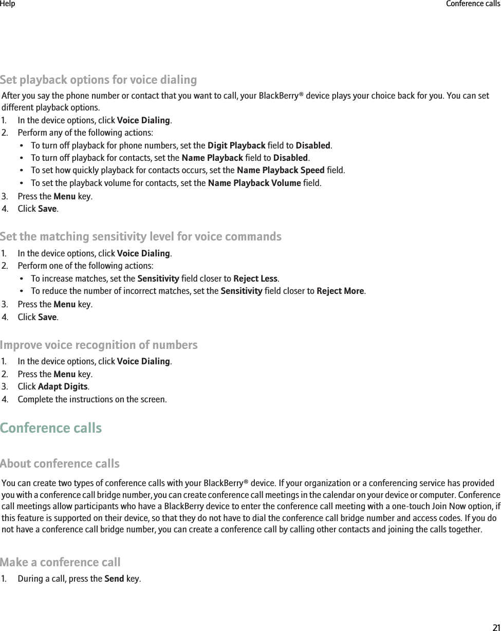 Set playback options for voice dialingAfter you say the phone number or contact that you want to call, your BlackBerry® device plays your choice back for you. You can setdifferent playback options.1. In the device options, click Voice Dialing.2. Perform any of the following actions:• To turn off playback for phone numbers, set the Digit Playback field to Disabled.• To turn off playback for contacts, set the Name Playback field to Disabled.• To set how quickly playback for contacts occurs, set the Name Playback Speed field.• To set the playback volume for contacts, set the Name Playback Volume field.3. Press the Menu key.4. Click Save.Set the matching sensitivity level for voice commands1. In the device options, click Voice Dialing.2. Perform one of the following actions:• To increase matches, set the Sensitivity field closer to Reject Less.• To reduce the number of incorrect matches, set the Sensitivity field closer to Reject More.3. Press the Menu key.4. Click Save.Improve voice recognition of numbers1. In the device options, click Voice Dialing.2. Press the Menu key.3. Click Adapt Digits.4. Complete the instructions on the screen.Conference callsAbout conference callsYou can create two types of conference calls with your BlackBerry® device. If your organization or a conferencing service has providedyou with a conference call bridge number, you can create conference call meetings in the calendar on your device or computer. Conferencecall meetings allow participants who have a BlackBerry device to enter the conference call meeting with a one-touch Join Now option, ifthis feature is supported on their device, so that they do not have to dial the conference call bridge number and access codes. If you donot have a conference call bridge number, you can create a conference call by calling other contacts and joining the calls together.Make a conference call1. During a call, press the Send key.Help Conference calls21