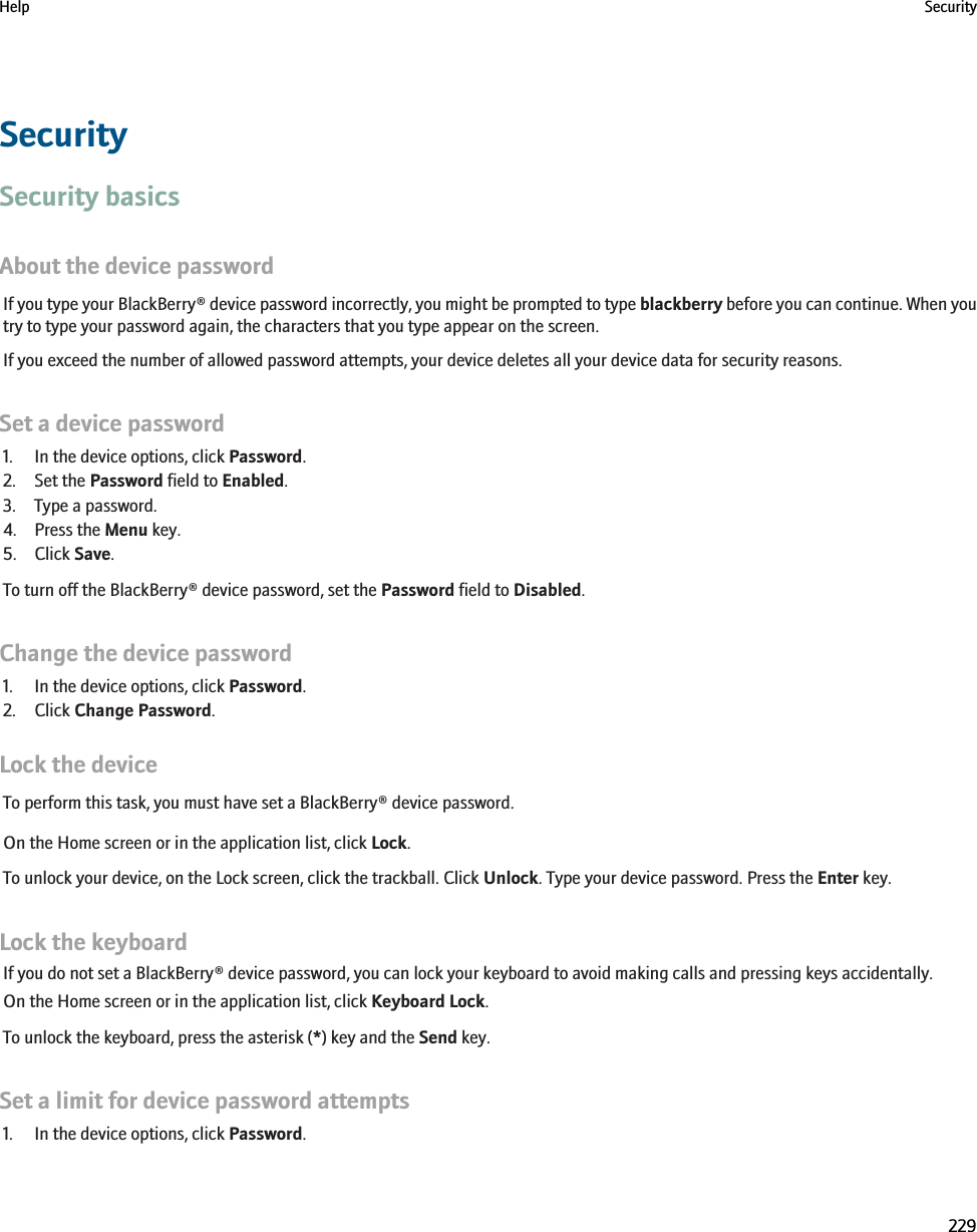 SecuritySecurity basicsAbout the device passwordIf you type your BlackBerry® device password incorrectly, you might be prompted to type blackberry before you can continue. When youtry to type your password again, the characters that you type appear on the screen.If you exceed the number of allowed password attempts, your device deletes all your device data for security reasons.Set a device password1. In the device options, click Password.2. Set the Password field to Enabled.3. Type a password.4. Press the Menu key.5. Click Save.To turn off the BlackBerry® device password, set the Password field to Disabled.Change the device password1. In the device options, click Password.2. Click Change Password.Lock the deviceTo perform this task, you must have set a BlackBerry® device password.On the Home screen or in the application list, click Lock.To unlock your device, on the Lock screen, click the trackball. Click Unlock. Type your device password. Press the Enter key.Lock the keyboardIf you do not set a BlackBerry® device password, you can lock your keyboard to avoid making calls and pressing keys accidentally.On the Home screen or in the application list, click Keyboard Lock.To unlock the keyboard, press the asterisk (*) key and the Send key.Set a limit for device password attempts1. In the device options, click Password.Help Security229