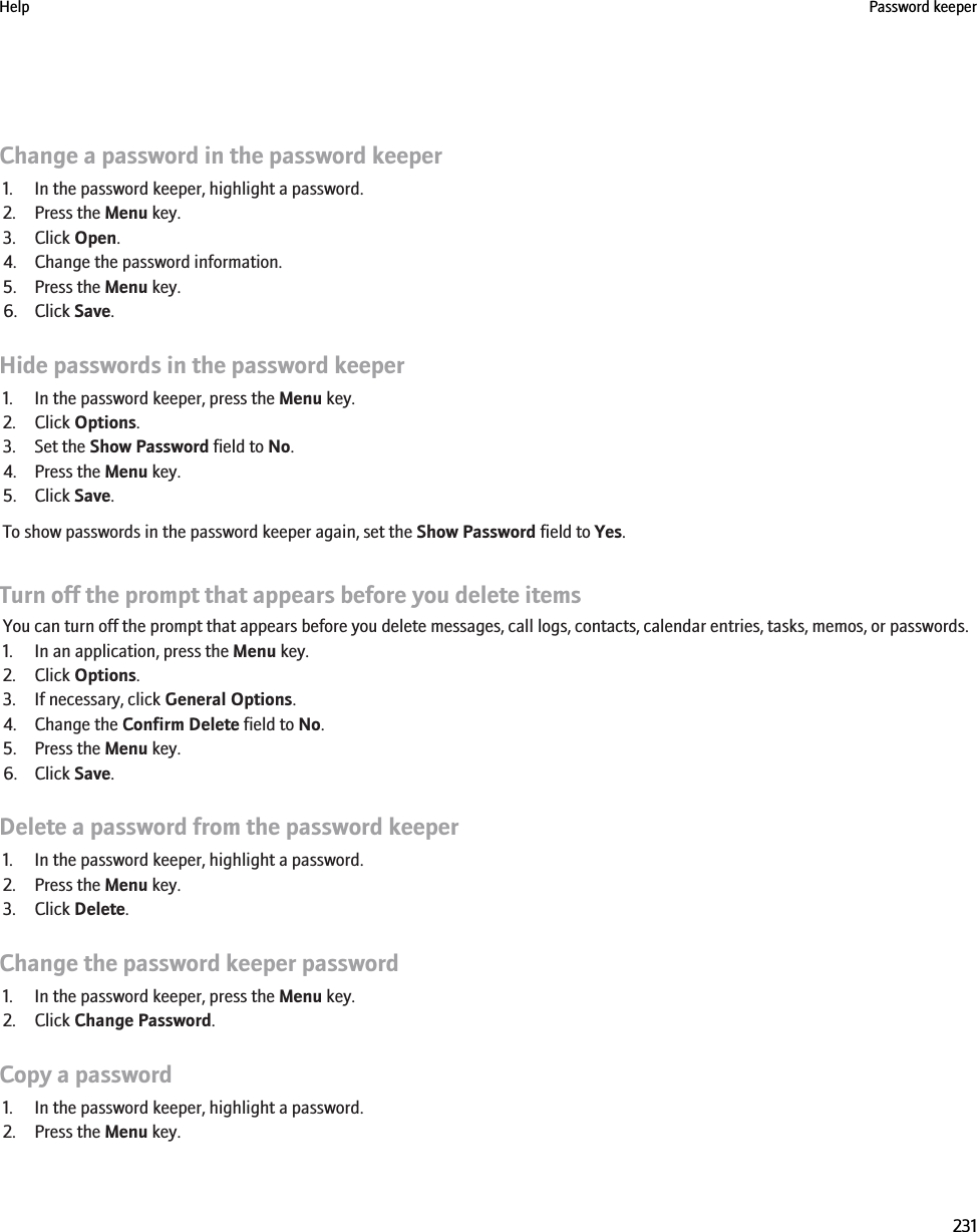 Change a password in the password keeper1. In the password keeper, highlight a password.2. Press the Menu key.3. Click Open.4. Change the password information.5. Press the Menu key.6. Click Save.Hide passwords in the password keeper1. In the password keeper, press the Menu key.2. Click Options.3. Set the Show Password field to No.4. Press the Menu key.5. Click Save.To show passwords in the password keeper again, set the Show Password field to Yes.Turn off the prompt that appears before you delete itemsYou can turn off the prompt that appears before you delete messages, call logs, contacts, calendar entries, tasks, memos, or passwords.1. In an application, press the Menu key.2. Click Options.3. If necessary, click General Options.4. Change the Confirm Delete field to No.5. Press the Menu key.6. Click Save.Delete a password from the password keeper1. In the password keeper, highlight a password.2. Press the Menu key.3. Click Delete.Change the password keeper password1. In the password keeper, press the Menu key.2. Click Change Password.Copy a password1. In the password keeper, highlight a password.2. Press the Menu key.Help Password keeper231