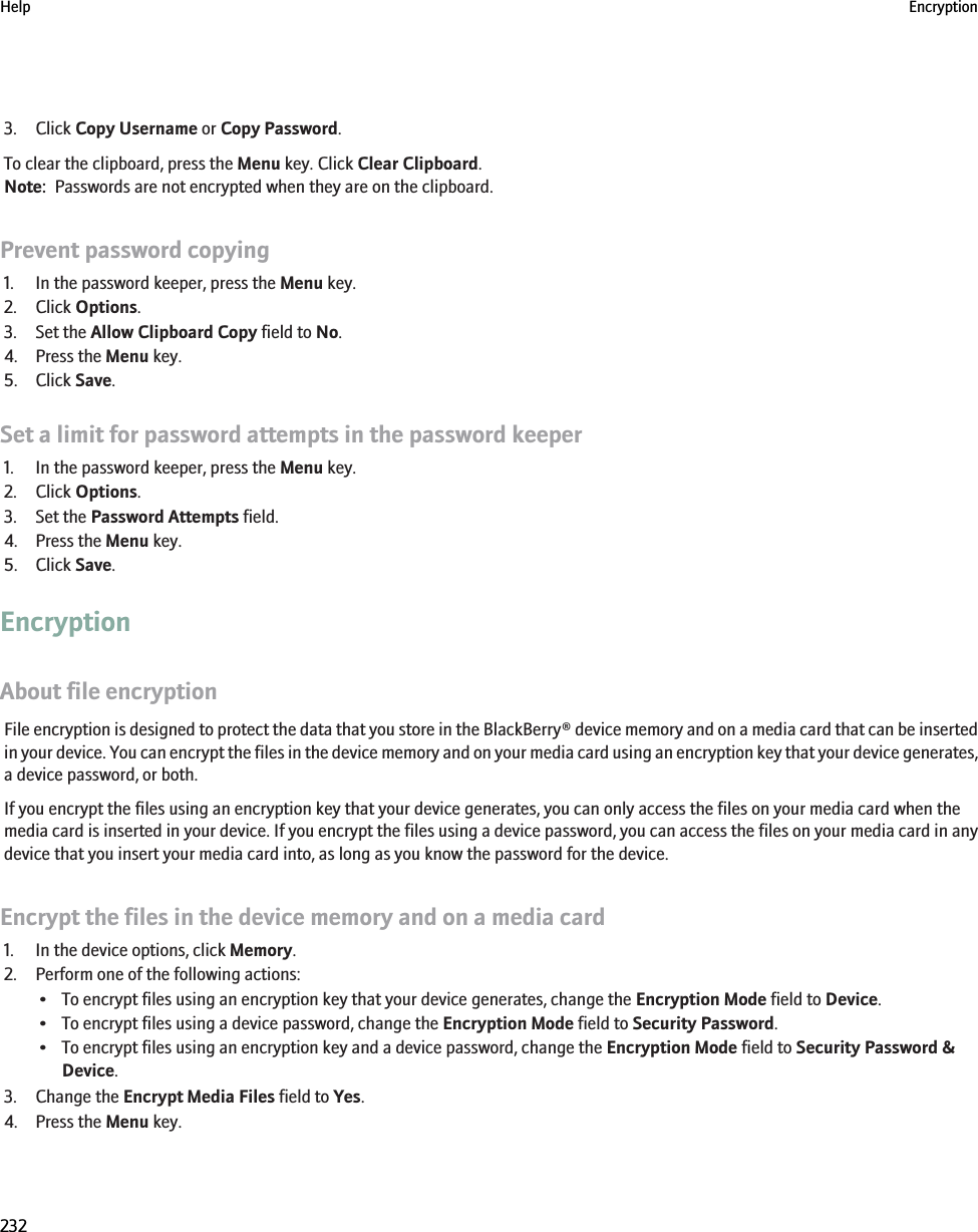 3. Click Copy Username or Copy Password.To clear the clipboard, press the Menu key. Click Clear Clipboard.Note:  Passwords are not encrypted when they are on the clipboard.Prevent password copying1. In the password keeper, press the Menu key.2. Click Options.3. Set the Allow Clipboard Copy field to No.4. Press the Menu key.5. Click Save.Set a limit for password attempts in the password keeper1. In the password keeper, press the Menu key.2. Click Options.3. Set the Password Attempts field.4. Press the Menu key.5. Click Save.EncryptionAbout file encryptionFile encryption is designed to protect the data that you store in the BlackBerry® device memory and on a media card that can be insertedin your device. You can encrypt the files in the device memory and on your media card using an encryption key that your device generates,a device password, or both.If you encrypt the files using an encryption key that your device generates, you can only access the files on your media card when themedia card is inserted in your device. If you encrypt the files using a device password, you can access the files on your media card in anydevice that you insert your media card into, as long as you know the password for the device.Encrypt the files in the device memory and on a media card1. In the device options, click Memory.2. Perform one of the following actions:• To encrypt files using an encryption key that your device generates, change the Encryption Mode field to Device.• To encrypt files using a device password, change the Encryption Mode field to Security Password.• To encrypt files using an encryption key and a device password, change the Encryption Mode field to Security Password &amp;Device.3. Change the Encrypt Media Files field to Yes.4. Press the Menu key.Help Encryption232