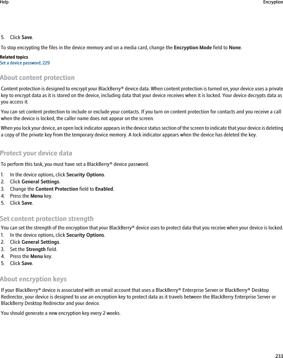 5. Click Save.To stop encrypting the files in the device memory and on a media card, change the Encryption Mode field to None.Related topicsSet a device password, 229About content protectionContent protection is designed to encrypt your BlackBerry® device data. When content protection is turned on, your device uses a privatekey to encrypt data as it is stored on the device, including data that your device receives when it is locked. Your device decrypts data asyou access it.You can set content protection to include or exclude your contacts. If you turn on content protection for contacts and you receive a callwhen the device is locked, the caller name does not appear on the screen.When you lock your device, an open lock indicator appears in the device status section of the screen to indicate that your device is deletinga copy of the private key from the temporary device memory. A lock indicator appears when the device has deleted the key.Protect your device dataTo perform this task, you must have set a BlackBerry® device password.1. In the device options, click Security Options.2. Click General Settings.3. Change the Content Protection field to Enabled.4. Press the Menu key.5. Click Save.Set content protection strengthYou can set the strength of the encryption that your BlackBerry® device uses to protect data that you receive when your device is locked.1. In the device options, click Security Options.2. Click General Settings.3. Set the Strength field.4. Press the Menu key.5. Click Save.About encryption keysIf your BlackBerry® device is associated with an email account that uses a BlackBerry® Enterprise Server or BlackBerry® DesktopRedirector, your device is designed to use an encryption key to protect data as it travels between the BlackBerry Enterprise Server orBlackBerry Desktop Redirector and your device.You should generate a new encryption key every 2 weeks.Help Encryption233