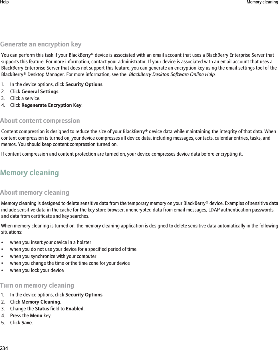 Generate an encryption keyYou can perform this task if your BlackBerry® device is associated with an email account that uses a BlackBerry Enterprise Server thatsupports this feature. For more information, contact your administrator. If your device is associated with an email account that uses aBlackBerry Enterprise Server that does not support this feature, you can generate an encryption key using the email settings tool of theBlackBerry® Desktop Manager. For more information, see the  BlackBerry Desktop Software Online Help.1. In the device options, click Security Options.2. Click General Settings.3. Click a service.4. Click Regenerate Encryption Key.About content compressionContent compression is designed to reduce the size of your BlackBerry® device data while maintaining the integrity of that data. Whencontent compression is turned on, your device compresses all device data, including messages, contacts, calendar entries, tasks, andmemos. You should keep content compression turned on.If content compression and content protection are turned on, your device compresses device data before encrypting it.Memory cleaningAbout memory cleaningMemory cleaning is designed to delete sensitive data from the temporary memory on your BlackBerry® device. Examples of sensitive datainclude sensitive data in the cache for the key store browser, unencrypted data from email messages, LDAP authentication passwords,and data from certificate and key searches.When memory cleaning is turned on, the memory cleaning application is designed to delete sensitive data automatically in the followingsituations:• when you insert your device in a holster• when you do not use your device for a specified period of time• when you synchronize with your computer• when you change the time or the time zone for your device• when you lock your deviceTurn on memory cleaning1. In the device options, click Security Options.2. Click Memory Cleaning.3. Change the Status field to Enabled.4. Press the Menu key.5. Click Save.Help Memory cleaning234