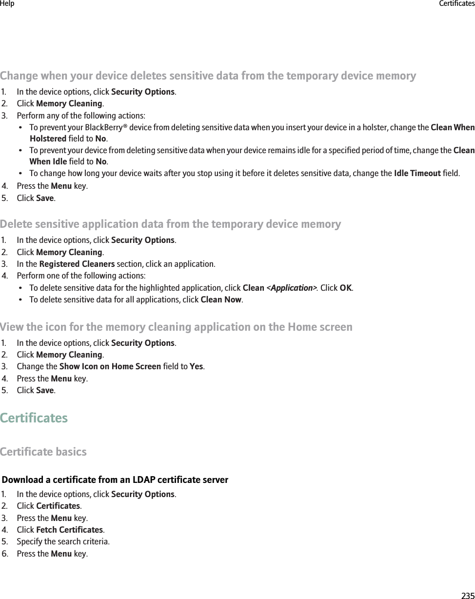 Change when your device deletes sensitive data from the temporary device memory1. In the device options, click Security Options.2. Click Memory Cleaning.3. Perform any of the following actions:•To prevent your BlackBerry® device from deleting sensitive data when you insert your device in a holster, change the Clean WhenHolstered field to No.•To prevent your device from deleting sensitive data when your device remains idle for a specified period of time, change the CleanWhen Idle field to No.• To change how long your device waits after you stop using it before it deletes sensitive data, change the Idle Timeout field.4. Press the Menu key.5. Click Save.Delete sensitive application data from the temporary device memory1. In the device options, click Security Options.2. Click Memory Cleaning.3. In the Registered Cleaners section, click an application.4. Perform one of the following actions:• To delete sensitive data for the highlighted application, click Clean &lt;Application&gt;. Click OK.• To delete sensitive data for all applications, click Clean Now.View the icon for the memory cleaning application on the Home screen1. In the device options, click Security Options.2. Click Memory Cleaning.3. Change the Show Icon on Home Screen field to Yes.4. Press the Menu key.5. Click Save.CertificatesCertificate basicsDownload a certificate from an LDAP certificate server1. In the device options, click Security Options.2. Click Certificates.3. Press the Menu key.4. Click Fetch Certificates.5. Specify the search criteria.6. Press the Menu key.Help Certificates235