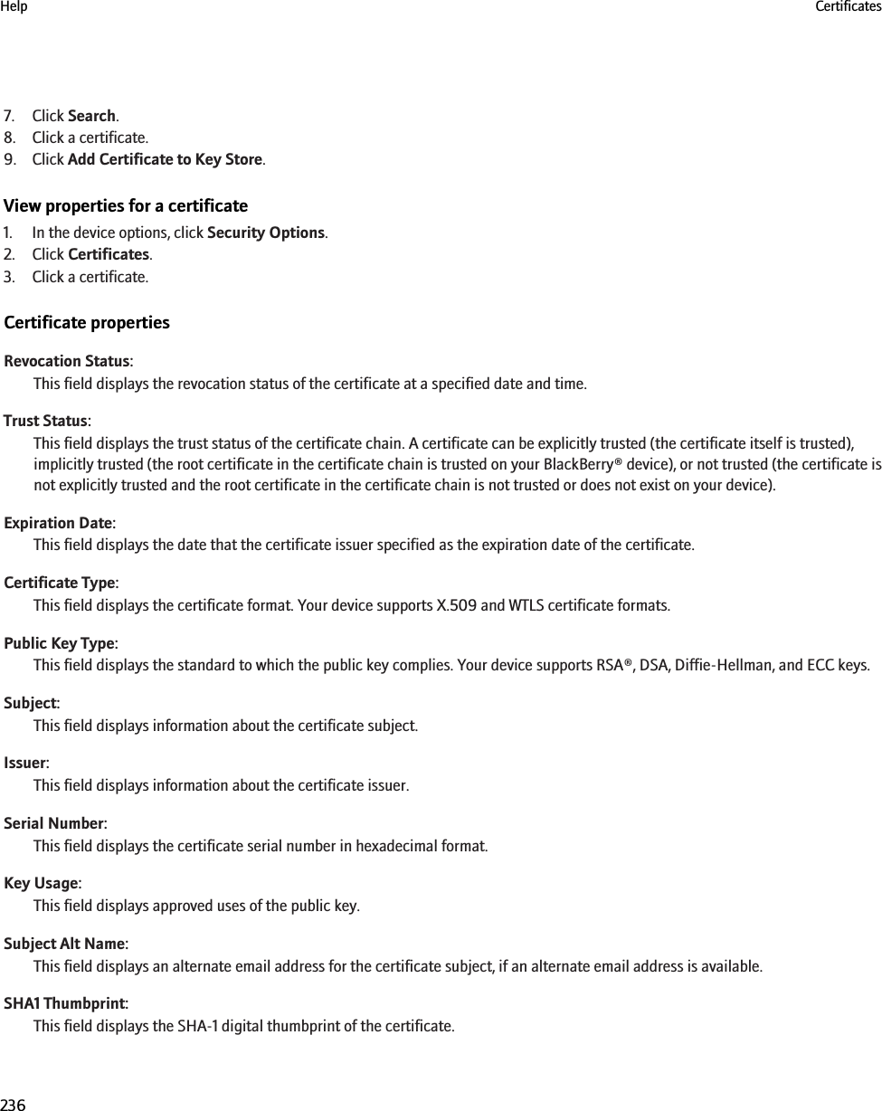 7. Click Search.8. Click a certificate.9. Click Add Certificate to Key Store.View properties for a certificate1. In the device options, click Security Options.2. Click Certificates.3. Click a certificate.Certificate propertiesRevocation Status:This field displays the revocation status of the certificate at a specified date and time.Trust Status:This field displays the trust status of the certificate chain. A certificate can be explicitly trusted (the certificate itself is trusted),implicitly trusted (the root certificate in the certificate chain is trusted on your BlackBerry® device), or not trusted (the certificate isnot explicitly trusted and the root certificate in the certificate chain is not trusted or does not exist on your device).Expiration Date:This field displays the date that the certificate issuer specified as the expiration date of the certificate.Certificate Type:This field displays the certificate format. Your device supports X.509 and WTLS certificate formats.Public Key Type:This field displays the standard to which the public key complies. Your device supports RSA®, DSA, Diffie-Hellman, and ECC keys.Subject:This field displays information about the certificate subject.Issuer:This field displays information about the certificate issuer.Serial Number:This field displays the certificate serial number in hexadecimal format.Key Usage:This field displays approved uses of the public key.Subject Alt Name:This field displays an alternate email address for the certificate subject, if an alternate email address is available.SHA1 Thumbprint:This field displays the SHA-1 digital thumbprint of the certificate.Help Certificates236