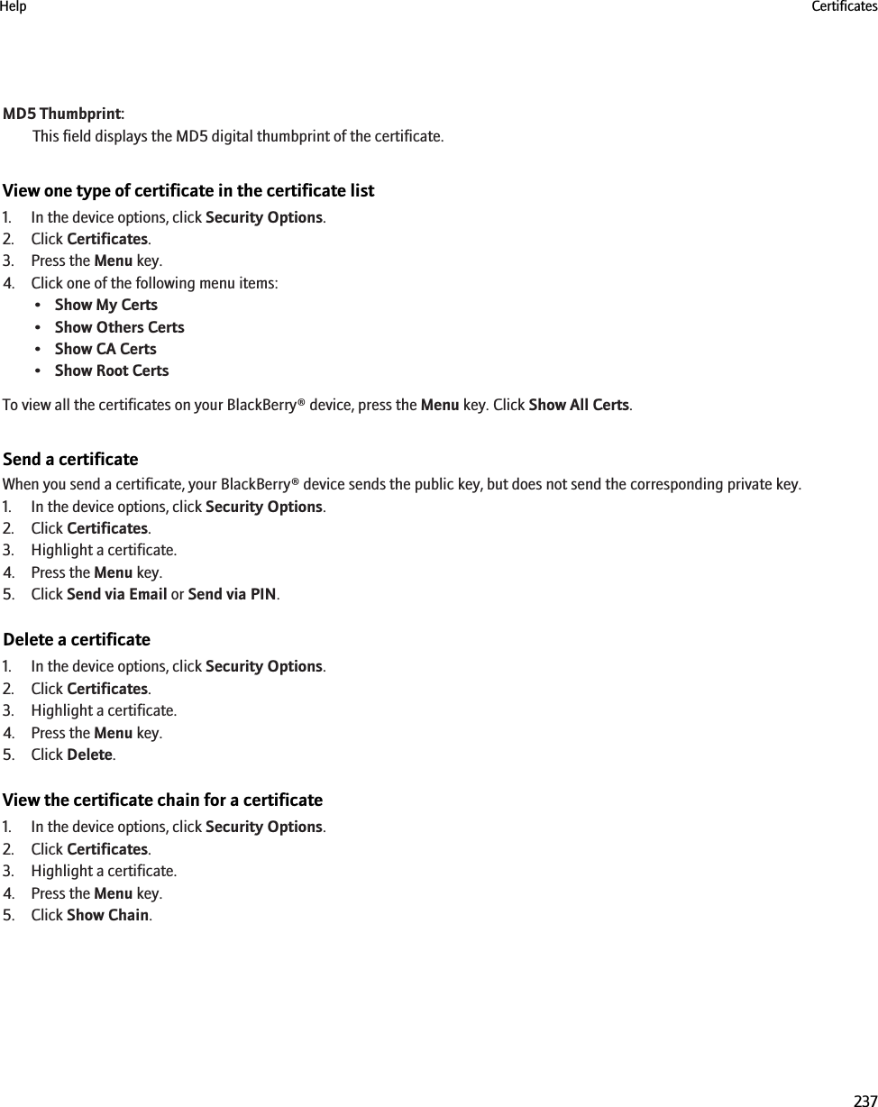 MD5 Thumbprint:This field displays the MD5 digital thumbprint of the certificate.View one type of certificate in the certificate list1. In the device options, click Security Options.2. Click Certificates.3. Press the Menu key.4. Click one of the following menu items:•Show My Certs•Show Others Certs•Show CA Certs•Show Root CertsTo view all the certificates on your BlackBerry® device, press the Menu key. Click Show All Certs.Send a certificateWhen you send a certificate, your BlackBerry® device sends the public key, but does not send the corresponding private key.1. In the device options, click Security Options.2. Click Certificates.3. Highlight a certificate.4. Press the Menu key.5. Click Send via Email or Send via PIN.Delete a certificate1. In the device options, click Security Options.2. Click Certificates.3. Highlight a certificate.4. Press the Menu key.5. Click Delete.View the certificate chain for a certificate1. In the device options, click Security Options.2. Click Certificates.3. Highlight a certificate.4. Press the Menu key.5. Click Show Chain.Help Certificates237