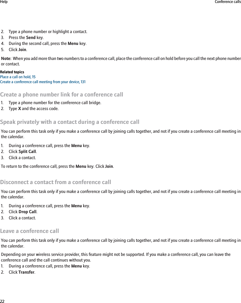 2. Type a phone number or highlight a contact.3. Press the Send key.4. During the second call, press the Menu key.5. Click Join.Note:  When you add more than two numbers to a conference call, place the conference call on hold before you call the next phone numberor contact.Related topicsPlace a call on hold, 15Create a conference call meeting from your device, 131Create a phone number link for a conference call1. Type a phone number for the conference call bridge.2. Type X and the access code.Speak privately with a contact during a conference callYou can perform this task only if you make a conference call by joining calls together, and not if you create a conference call meeting inthe calendar.1. During a conference call, press the Menu key.2. Click Split Call.3. Click a contact.To return to the conference call, press the Menu key. Click Join.Disconnect a contact from a conference callYou can perform this task only if you make a conference call by joining calls together, and not if you create a conference call meeting inthe calendar.1. During a conference call, press the Menu key.2. Click Drop Call.3. Click a contact.Leave a conference callYou can perform this task only if you make a conference call by joining calls together, and not if you create a conference call meeting inthe calendar.Depending on your wireless service provider, this feature might not be supported. If you make a conference call, you can leave theconference call and the call continues without you.1. During a conference call, press the Menu key.2. Click Transfer.Help Conference calls22