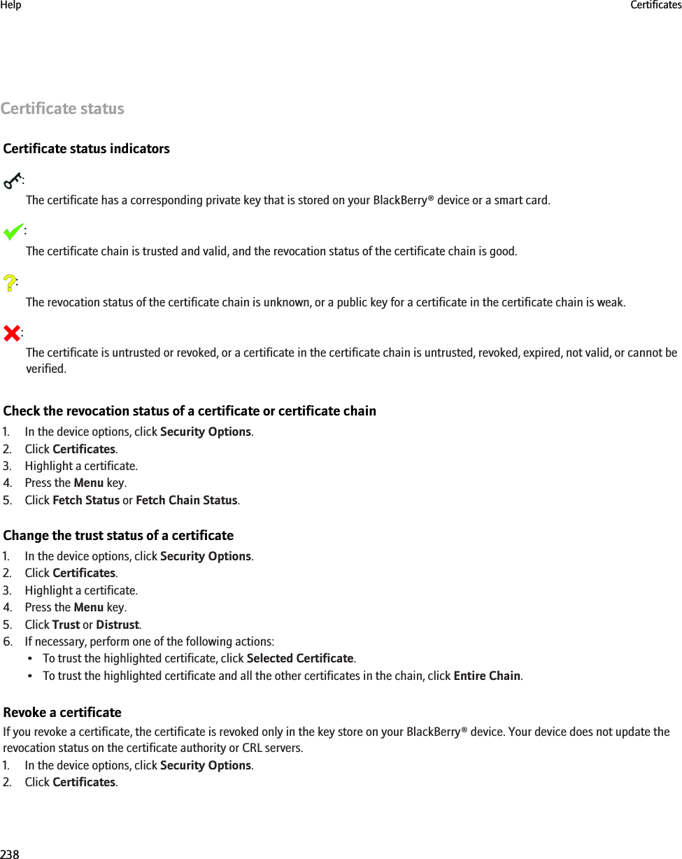 Certificate statusCertificate status indicators:The certificate has a corresponding private key that is stored on your BlackBerry® device or a smart card.:The certificate chain is trusted and valid, and the revocation status of the certificate chain is good.:The revocation status of the certificate chain is unknown, or a public key for a certificate in the certificate chain is weak.:The certificate is untrusted or revoked, or a certificate in the certificate chain is untrusted, revoked, expired, not valid, or cannot beverified.Check the revocation status of a certificate or certificate chain1. In the device options, click Security Options.2. Click Certificates.3. Highlight a certificate.4. Press the Menu key.5. Click Fetch Status or Fetch Chain Status.Change the trust status of a certificate1. In the device options, click Security Options.2. Click Certificates.3. Highlight a certificate.4. Press the Menu key.5. Click Trust or Distrust.6. If necessary, perform one of the following actions:• To trust the highlighted certificate, click Selected Certificate.• To trust the highlighted certificate and all the other certificates in the chain, click Entire Chain.Revoke a certificateIf you revoke a certificate, the certificate is revoked only in the key store on your BlackBerry® device. Your device does not update therevocation status on the certificate authority or CRL servers.1. In the device options, click Security Options.2. Click Certificates.Help Certificates238