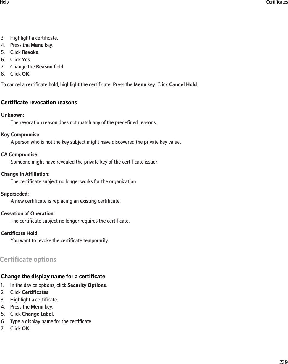 3. Highlight a certificate.4. Press the Menu key.5. Click Revoke.6. Click Yes.7. Change the Reason field.8. Click OK.To cancel a certificate hold, highlight the certificate. Press the Menu key. Click Cancel Hold.Certificate revocation reasonsUnknown:The revocation reason does not match any of the predefined reasons.Key Compromise:A person who is not the key subject might have discovered the private key value.CA Compromise:Someone might have revealed the private key of the certificate issuer.Change in Affiliation:The certificate subject no longer works for the organization.Superseded:A new certificate is replacing an existing certificate.Cessation of Operation:The certificate subject no longer requires the certificate.Certificate Hold:You want to revoke the certificate temporarily.Certificate optionsChange the display name for a certificate1. In the device options, click Security Options.2. Click Certificates.3. Highlight a certificate.4. Press the Menu key.5. Click Change Label.6. Type a display name for the certificate.7. Click OK.Help Certificates239