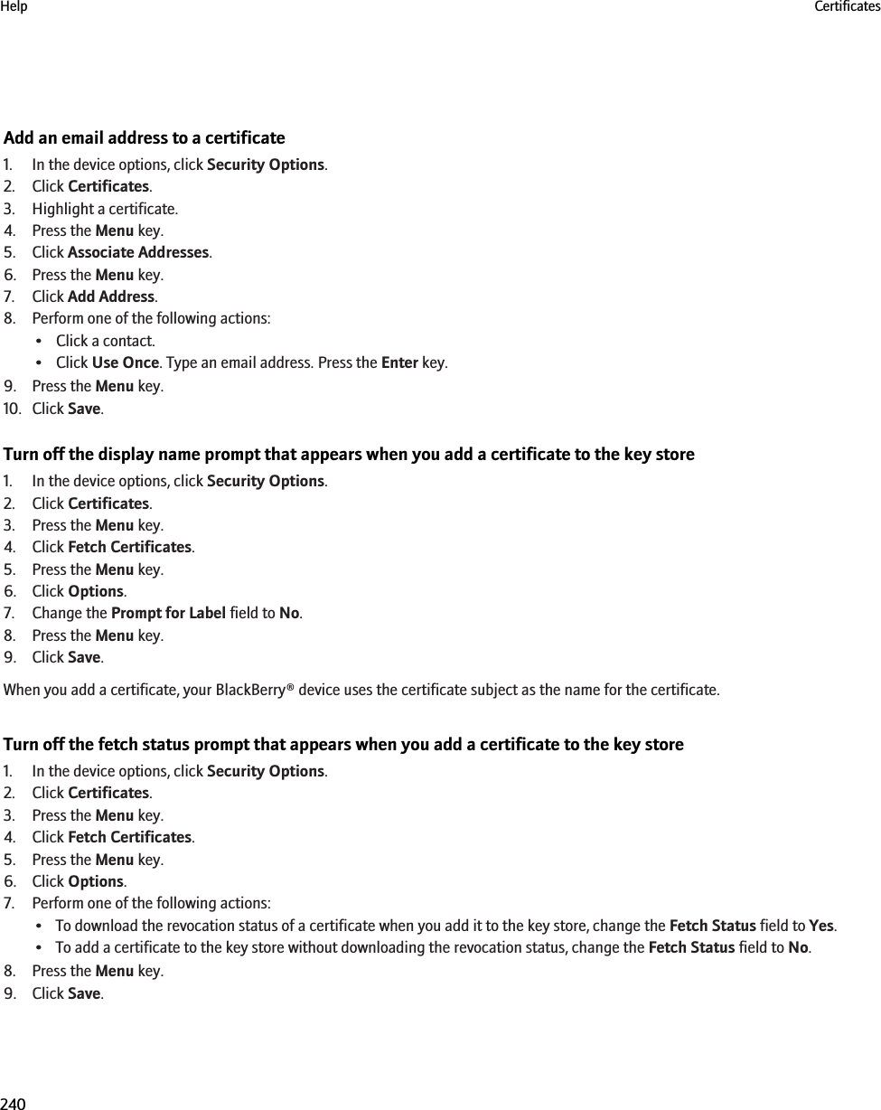 Add an email address to a certificate1. In the device options, click Security Options.2. Click Certificates.3. Highlight a certificate.4. Press the Menu key.5. Click Associate Addresses.6. Press the Menu key.7. Click Add Address.8. Perform one of the following actions:• Click a contact.• Click Use Once. Type an email address. Press the Enter key.9. Press the Menu key.10. Click Save.Turn off the display name prompt that appears when you add a certificate to the key store1. In the device options, click Security Options.2. Click Certificates.3. Press the Menu key.4. Click Fetch Certificates.5. Press the Menu key.6. Click Options.7. Change the Prompt for Label field to No.8. Press the Menu key.9. Click Save.When you add a certificate, your BlackBerry® device uses the certificate subject as the name for the certificate.Turn off the fetch status prompt that appears when you add a certificate to the key store1. In the device options, click Security Options.2. Click Certificates.3. Press the Menu key.4. Click Fetch Certificates.5. Press the Menu key.6. Click Options.7. Perform one of the following actions:• To download the revocation status of a certificate when you add it to the key store, change the Fetch Status field to Yes.• To add a certificate to the key store without downloading the revocation status, change the Fetch Status field to No.8. Press the Menu key.9. Click Save.Help Certificates240