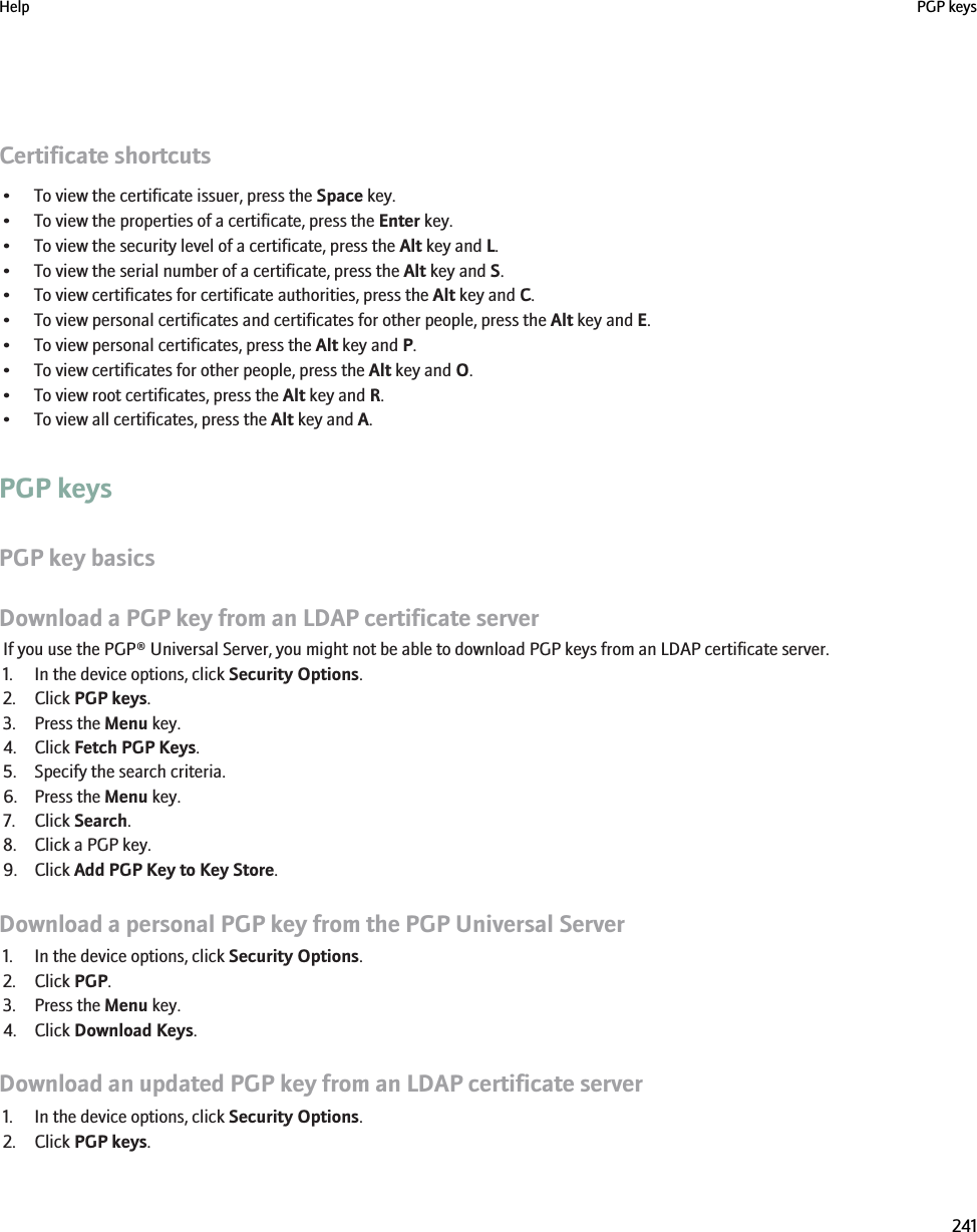 Certificate shortcuts• To view the certificate issuer, press the Space key.• To view the properties of a certificate, press the Enter key.• To view the security level of a certificate, press the Alt key and L.• To view the serial number of a certificate, press the Alt key and S.• To view certificates for certificate authorities, press the Alt key and C.• To view personal certificates and certificates for other people, press the Alt key and E.• To view personal certificates, press the Alt key and P.• To view certificates for other people, press the Alt key and O.• To view root certificates, press the Alt key and R.• To view all certificates, press the Alt key and A.PGP keysPGP key basicsDownload a PGP key from an LDAP certificate serverIf you use the PGP® Universal Server, you might not be able to download PGP keys from an LDAP certificate server.1. In the device options, click Security Options.2. Click PGP keys.3. Press the Menu key.4. Click Fetch PGP Keys.5. Specify the search criteria.6. Press the Menu key.7. Click Search.8. Click a PGP key.9. Click Add PGP Key to Key Store.Download a personal PGP key from the PGP Universal Server1. In the device options, click Security Options.2. Click PGP.3. Press the Menu key.4. Click Download Keys.Download an updated PGP key from an LDAP certificate server1. In the device options, click Security Options.2. Click PGP keys.Help PGP keys241