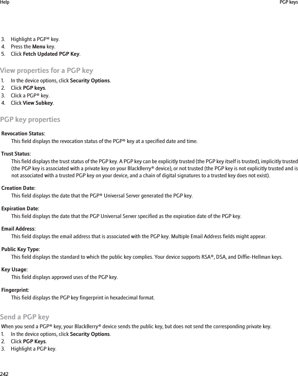 3. Highlight a PGP® key.4. Press the Menu key.5. Click Fetch Updated PGP Key.View properties for a PGP key1. In the device options, click Security Options.2. Click PGP keys.3. Click a PGP® key.4. Click View Subkey.PGP key propertiesRevocation Status:This field displays the revocation status of the PGP® key at a specified date and time.Trust Status:This field displays the trust status of the PGP key. A PGP key can be explicitly trusted (the PGP key itself is trusted), implicitly trusted(the PGP key is associated with a private key on your BlackBerry® device), or not trusted (the PGP key is not explicitly trusted and isnot associated with a trusted PGP key on your device, and a chain of digital signatures to a trusted key does not exist).Creation Date:This field displays the date that the PGP® Universal Server generated the PGP key.Expiration Date:This field displays the date that the PGP Universal Server specified as the expiration date of the PGP key.Email Address:This field displays the email address that is associated with the PGP key. Multiple Email Address fields might appear.Public Key Type:This field displays the standard to which the public key complies. Your device supports RSA®, DSA, and Diffie-Hellman keys.Key Usage:This field displays approved uses of the PGP key.Fingerprint:This field displays the PGP key fingerprint in hexadecimal format.Send a PGP keyWhen you send a PGP® key, your BlackBerry® device sends the public key, but does not send the corresponding private key.1. In the device options, click Security Options.2. Click PGP Keys.3. Highlight a PGP key.Help PGP keys242