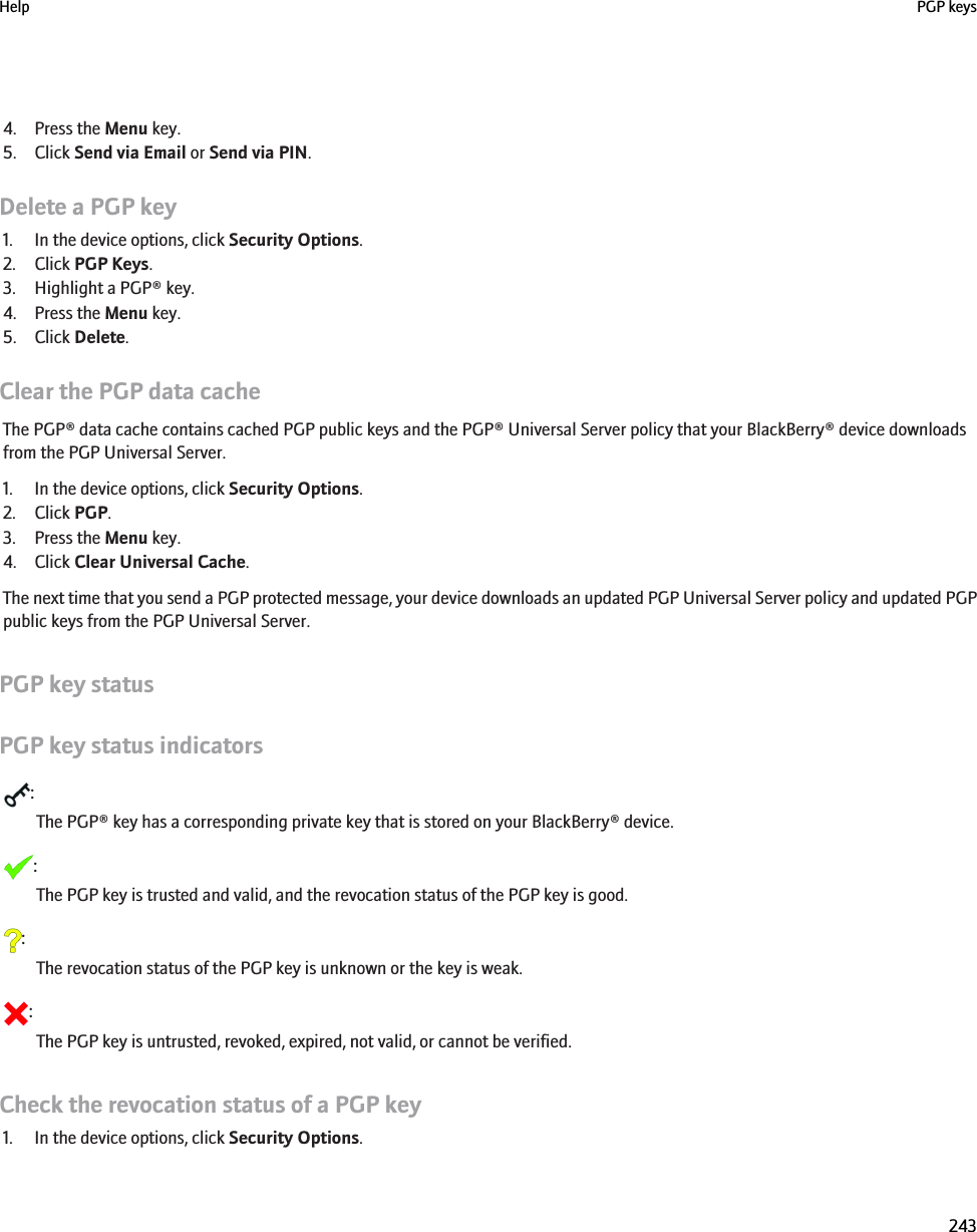 4. Press the Menu key.5. Click Send via Email or Send via PIN.Delete a PGP key1. In the device options, click Security Options.2. Click PGP Keys.3. Highlight a PGP® key.4. Press the Menu key.5. Click Delete.Clear the PGP data cacheThe PGP® data cache contains cached PGP public keys and the PGP® Universal Server policy that your BlackBerry® device downloadsfrom the PGP Universal Server.1. In the device options, click Security Options.2. Click PGP.3. Press the Menu key.4. Click Clear Universal Cache.The next time that you send a PGP protected message, your device downloads an updated PGP Universal Server policy and updated PGPpublic keys from the PGP Universal Server.PGP key statusPGP key status indicators:The PGP® key has a corresponding private key that is stored on your BlackBerry® device.:The PGP key is trusted and valid, and the revocation status of the PGP key is good.:The revocation status of the PGP key is unknown or the key is weak.:The PGP key is untrusted, revoked, expired, not valid, or cannot be verified.Check the revocation status of a PGP key1. In the device options, click Security Options.Help PGP keys243