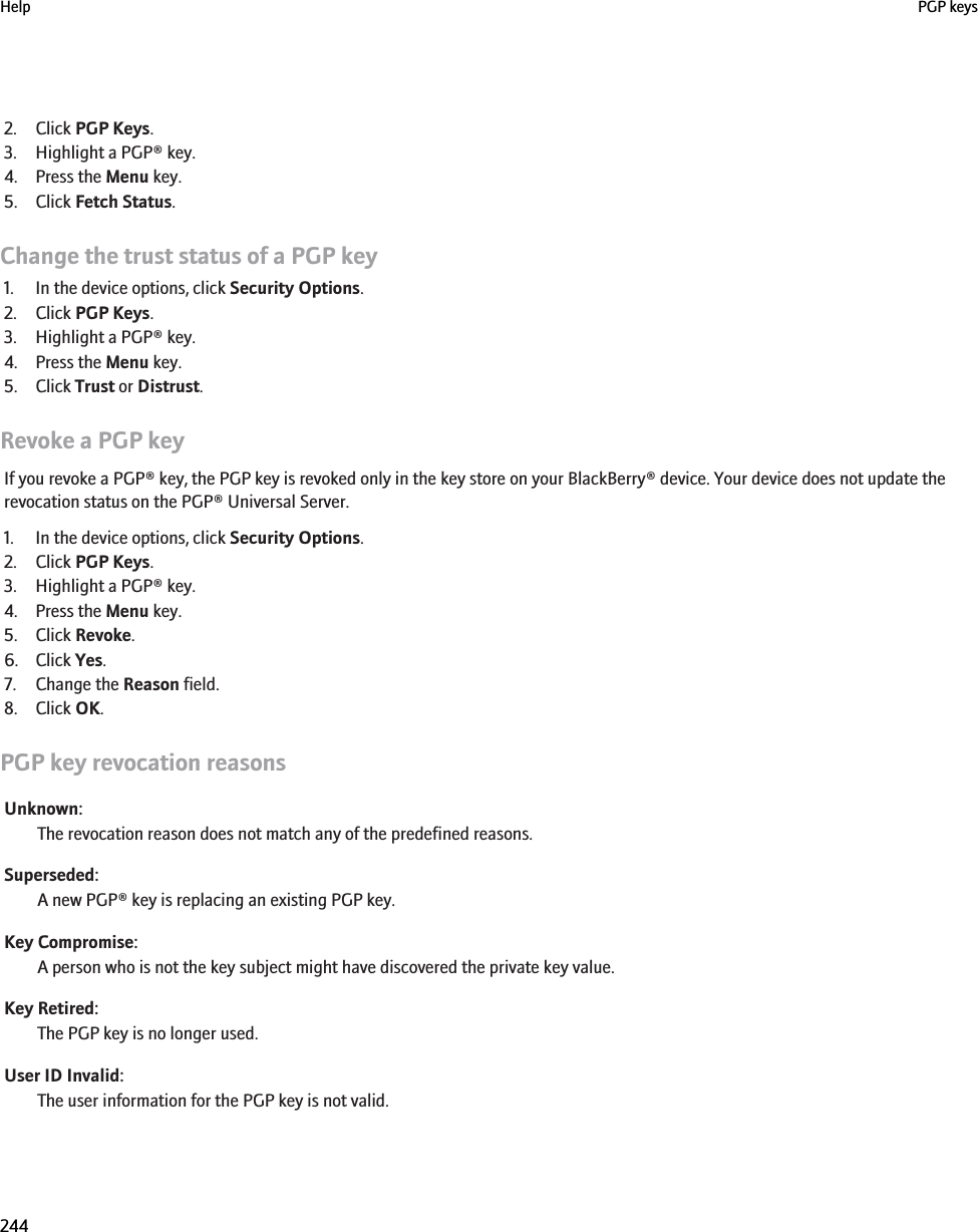 2. Click PGP Keys.3. Highlight a PGP® key.4. Press the Menu key.5. Click Fetch Status.Change the trust status of a PGP key1. In the device options, click Security Options.2. Click PGP Keys.3. Highlight a PGP® key.4. Press the Menu key.5. Click Trust or Distrust.Revoke a PGP keyIf you revoke a PGP® key, the PGP key is revoked only in the key store on your BlackBerry® device. Your device does not update therevocation status on the PGP® Universal Server.1. In the device options, click Security Options.2. Click PGP Keys.3. Highlight a PGP® key.4. Press the Menu key.5. Click Revoke.6. Click Yes.7. Change the Reason field.8. Click OK.PGP key revocation reasonsUnknown:The revocation reason does not match any of the predefined reasons.Superseded:A new PGP® key is replacing an existing PGP key.Key Compromise:A person who is not the key subject might have discovered the private key value.Key Retired:The PGP key is no longer used.User ID Invalid:The user information for the PGP key is not valid.Help PGP keys244