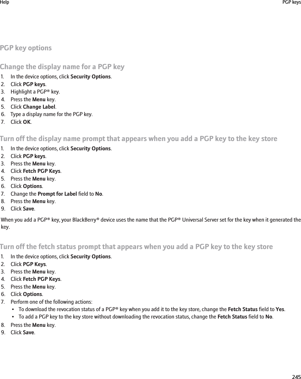 PGP key optionsChange the display name for a PGP key1. In the device options, click Security Options.2. Click PGP keys.3. Highlight a PGP® key.4. Press the Menu key.5. Click Change Label.6. Type a display name for the PGP key.7. Click OK.Turn off the display name prompt that appears when you add a PGP key to the key store1. In the device options, click Security Options.2. Click PGP keys.3. Press the Menu key.4. Click Fetch PGP Keys.5. Press the Menu key.6. Click Options.7. Change the Prompt for Label field to No.8. Press the Menu key.9. Click Save.When you add a PGP® key, your BlackBerry® device uses the name that the PGP® Universal Server set for the key when it generated thekey.Turn off the fetch status prompt that appears when you add a PGP key to the key store1. In the device options, click Security Options.2. Click PGP Keys.3. Press the Menu key.4. Click Fetch PGP Keys.5. Press the Menu key.6. Click Options.7. Perform one of the following actions:• To download the revocation status of a PGP® key when you add it to the key store, change the Fetch Status field to Yes.• To add a PGP key to the key store without downloading the revocation status, change the Fetch Status field to No.8. Press the Menu key.9. Click Save.Help PGP keys245