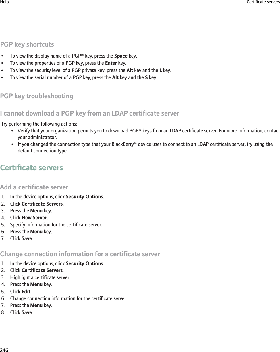 PGP key shortcuts• To view the display name of a PGP® key, press the Space key.• To view the properties of a PGP key, press the Enter key.• To view the security level of a PGP private key, press the Alt key and the L key.• To view the serial number of a PGP key, press the Alt key and the S key.PGP key troubleshootingI cannot download a PGP key from an LDAP certificate serverTry performing the following actions:•Verify that your organization permits you to download PGP® keys from an LDAP certificate server. For more information, contactyour administrator.• If you changed the connection type that your BlackBerry® device uses to connect to an LDAP certificate server, try using thedefault connection type.Certificate serversAdd a certificate server1. In the device options, click Security Options.2. Click Certificate Servers.3. Press the Menu key.4. Click New Server.5. Specify information for the certificate server.6. Press the Menu key.7. Click Save.Change connection information for a certificate server1. In the device options, click Security Options.2. Click Certificate Servers.3. Highlight a certificate server.4. Press the Menu key.5. Click Edit.6. Change connection information for the certificate server.7. Press the Menu key.8. Click Save.Help Certificate servers246