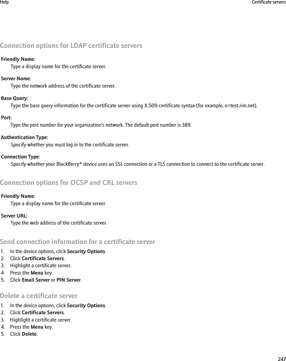 Connection options for LDAP certificate serversFriendly Name:Type a display name for the certificate server.Server Name:Type the network address of the certificate server.Base Query:Type the base query information for the certificate server using X.509 certificate syntax (for example, o=test.rim.net).Port:Type the port number for your organization’s network. The default port number is 389.Authentication Type:Specify whether you must log in to the certificate server.Connection Type:Specify whether your BlackBerry® device uses an SSL connection or a TLS connection to connect to the certificate server.Connection options for OCSP and CRL serversFriendly Name:Type a display name for the certificate server.Server URL:Type the web address of the certificate server.Send connection information for a certificate server1. In the device options, click Security Options.2. Click Certificate Servers.3. Highlight a certificate server.4. Press the Menu key.5. Click Email Server or PIN Server.Delete a certificate server1. In the device options, click Security Options.2. Click Certificate Servers.3. Highlight a certificate server.4. Press the Menu key.5. Click Delete.Help Certificate servers247