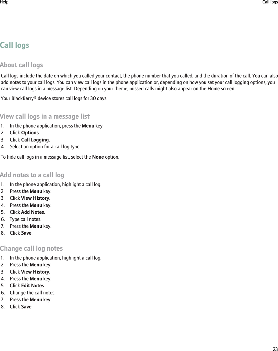 Call logsAbout call logsCall logs include the date on which you called your contact, the phone number that you called, and the duration of the call. You can alsoadd notes to your call logs. You can view call logs in the phone application or, depending on how you set your call logging options, youcan view call logs in a message list. Depending on your theme, missed calls might also appear on the Home screen.Your BlackBerry® device stores call logs for 30 days.View call logs in a message list1. In the phone application, press the Menu key.2. Click Options.3. Click Call Logging.4. Select an option for a call log type.To hide call logs in a message list, select the None option.Add notes to a call log1. In the phone application, highlight a call log.2. Press the Menu key.3. Click View History.4. Press the Menu key.5. Click Add Notes.6. Type call notes.7. Press the Menu key.8. Click Save.Change call log notes1. In the phone application, highlight a call log.2. Press the Menu key.3. Click View History.4. Press the Menu key.5. Click Edit Notes.6. Change the call notes.7. Press the Menu key.8. Click Save.Help Call logs23