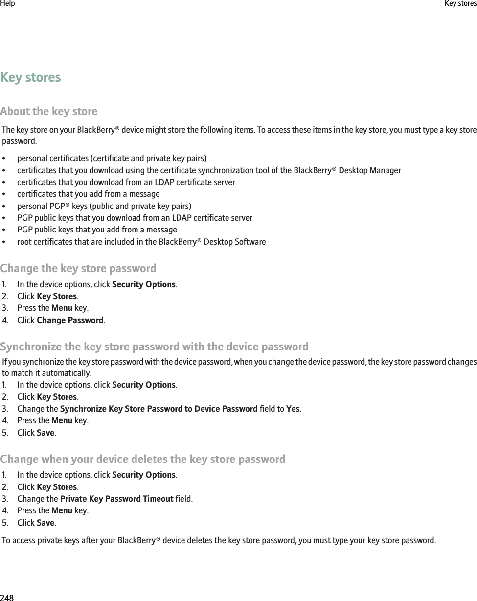 Key storesAbout the key storeThe key store on your BlackBerry® device might store the following items. To access these items in the key store, you must type a key storepassword.• personal certificates (certificate and private key pairs)• certificates that you download using the certificate synchronization tool of the BlackBerry® Desktop Manager• certificates that you download from an LDAP certificate server• certificates that you add from a message• personal PGP® keys (public and private key pairs)• PGP public keys that you download from an LDAP certificate server• PGP public keys that you add from a message• root certificates that are included in the BlackBerry® Desktop SoftwareChange the key store password1. In the device options, click Security Options.2. Click Key Stores.3. Press the Menu key.4. Click Change Password.Synchronize the key store password with the device passwordIf you synchronize the key store password with the device password, when you change the device password, the key store password changesto match it automatically.1. In the device options, click Security Options.2. Click Key Stores.3. Change the Synchronize Key Store Password to Device Password field to Yes.4. Press the Menu key.5. Click Save.Change when your device deletes the key store password1. In the device options, click Security Options.2. Click Key Stores.3. Change the Private Key Password Timeout field.4. Press the Menu key.5. Click Save.To access private keys after your BlackBerry® device deletes the key store password, you must type your key store password.Help Key stores248