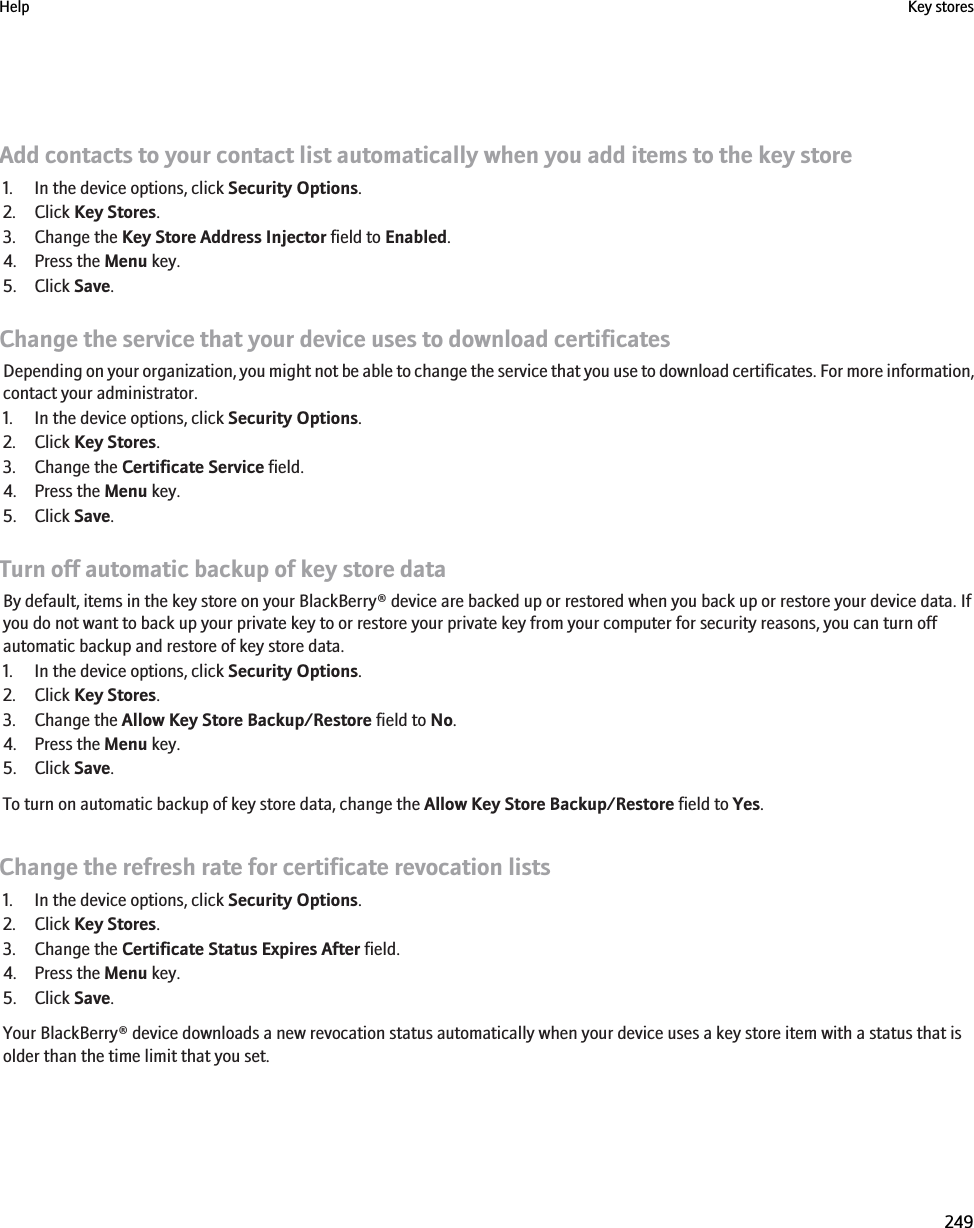 Add contacts to your contact list automatically when you add items to the key store1. In the device options, click Security Options.2. Click Key Stores.3. Change the Key Store Address Injector field to Enabled.4. Press the Menu key.5. Click Save.Change the service that your device uses to download certificatesDepending on your organization, you might not be able to change the service that you use to download certificates. For more information,contact your administrator.1. In the device options, click Security Options.2. Click Key Stores.3. Change the Certificate Service field.4. Press the Menu key.5. Click Save.Turn off automatic backup of key store dataBy default, items in the key store on your BlackBerry® device are backed up or restored when you back up or restore your device data. Ifyou do not want to back up your private key to or restore your private key from your computer for security reasons, you can turn offautomatic backup and restore of key store data.1. In the device options, click Security Options.2. Click Key Stores.3. Change the Allow Key Store Backup/Restore field to No.4. Press the Menu key.5. Click Save.To turn on automatic backup of key store data, change the Allow Key Store Backup/Restore field to Yes.Change the refresh rate for certificate revocation lists1. In the device options, click Security Options.2. Click Key Stores.3. Change the Certificate Status Expires After field.4. Press the Menu key.5. Click Save.Your BlackBerry® device downloads a new revocation status automatically when your device uses a key store item with a status that isolder than the time limit that you set.Help Key stores249