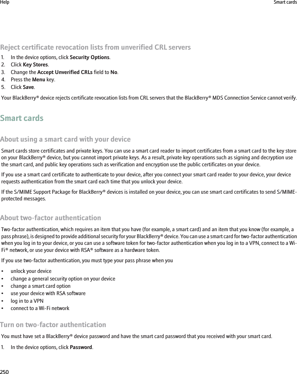 Reject certificate revocation lists from unverified CRL servers1. In the device options, click Security Options.2. Click Key Stores.3. Change the Accept Unverified CRLs field to No.4. Press the Menu key.5. Click Save.Your BlackBerry® device rejects certificate revocation lists from CRL servers that the BlackBerry® MDS Connection Service cannot verify.Smart cardsAbout using a smart card with your deviceSmart cards store certificates and private keys. You can use a smart card reader to import certificates from a smart card to the key storeon your BlackBerry® device, but you cannot import private keys. As a result, private key operations such as signing and decryption usethe smart card, and public key operations such as verification and encryption use the public certificates on your device.If you use a smart card certificate to authenticate to your device, after you connect your smart card reader to your device, your devicerequests authentication from the smart card each time that you unlock your device.If the S/MIME Support Package for BlackBerry® devices is installed on your device, you can use smart card certificates to send S/MIME-protected messages.About two-factor authenticationTwo-factor authentication, which requires an item that you have (for example, a smart card) and an item that you know (for example, apass phrase), is designed to provide additional security for your BlackBerry® device. You can use a smart card for two-factor authenticationwhen you log in to your device, or you can use a software token for two-factor authentication when you log in to a VPN, connect to a Wi-Fi® network, or use your device with RSA® software as a hardware token.If you use two-factor authentication, you must type your pass phrase when you• unlock your device• change a general security option on your device• change a smart card option• use your device with RSA software• log in to a VPN• connect to a Wi-Fi networkTurn on two-factor authenticationYou must have set a BlackBerry® device password and have the smart card password that you received with your smart card.1. In the device options, click Password.Help Smart cards250