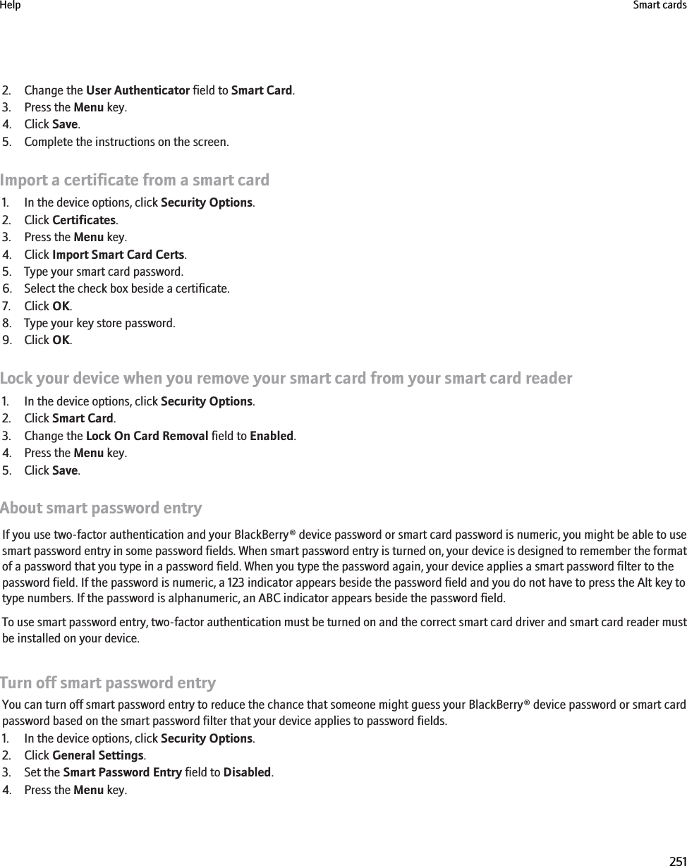 2. Change the User Authenticator field to Smart Card.3. Press the Menu key.4. Click Save.5. Complete the instructions on the screen.Import a certificate from a smart card1. In the device options, click Security Options.2. Click Certificates.3. Press the Menu key.4. Click Import Smart Card Certs.5. Type your smart card password.6. Select the check box beside a certificate.7. Click OK.8. Type your key store password.9. Click OK.Lock your device when you remove your smart card from your smart card reader1. In the device options, click Security Options.2. Click Smart Card.3. Change the Lock On Card Removal field to Enabled.4. Press the Menu key.5. Click Save.About smart password entryIf you use two-factor authentication and your BlackBerry® device password or smart card password is numeric, you might be able to usesmart password entry in some password fields. When smart password entry is turned on, your device is designed to remember the formatof a password that you type in a password field. When you type the password again, your device applies a smart password filter to thepassword field. If the password is numeric, a 123 indicator appears beside the password field and you do not have to press the Alt key totype numbers. If the password is alphanumeric, an ABC indicator appears beside the password field.To use smart password entry, two-factor authentication must be turned on and the correct smart card driver and smart card reader mustbe installed on your device.Turn off smart password entryYou can turn off smart password entry to reduce the chance that someone might guess your BlackBerry® device password or smart cardpassword based on the smart password filter that your device applies to password fields.1. In the device options, click Security Options.2. Click General Settings.3. Set the Smart Password Entry field to Disabled.4. Press the Menu key.Help Smart cards251