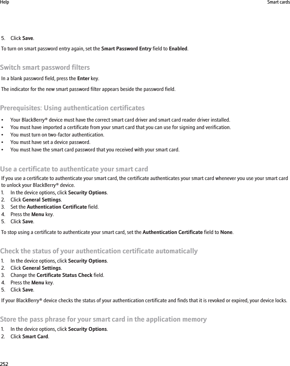 5. Click Save.To turn on smart password entry again, set the Smart Password Entry field to Enabled.Switch smart password filtersIn a blank password field, press the Enter key.The indicator for the new smart password filter appears beside the password field.Prerequisites: Using authentication certificates• Your BlackBerry® device must have the correct smart card driver and smart card reader driver installed.• You must have imported a certificate from your smart card that you can use for signing and verification.• You must turn on two-factor authentication.• You must have set a device password.• You must have the smart card password that you received with your smart card.Use a certificate to authenticate your smart cardIf you use a certificate to authenticate your smart card, the certificate authenticates your smart card whenever you use your smart cardto unlock your BlackBerry® device.1. In the device options, click Security Options.2. Click General Settings.3. Set the Authentication Certificate field.4. Press the Menu key.5. Click Save.To stop using a certificate to authenticate your smart card, set the Authentication Certificate field to None.Check the status of your authentication certificate automatically1. In the device options, click Security Options.2. Click General Settings.3. Change the Certificate Status Check field.4. Press the Menu key.5. Click Save.If your BlackBerry® device checks the status of your authentication certificate and finds that it is revoked or expired, your device locks.Store the pass phrase for your smart card in the application memory1. In the device options, click Security Options.2. Click Smart Card.Help Smart cards252