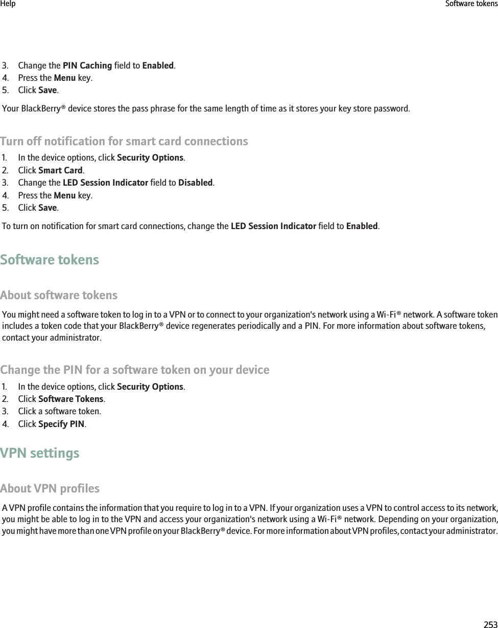 3. Change the PIN Caching field to Enabled.4. Press the Menu key.5. Click Save.Your BlackBerry® device stores the pass phrase for the same length of time as it stores your key store password.Turn off notification for smart card connections1. In the device options, click Security Options.2. Click Smart Card.3. Change the LED Session Indicator field to Disabled.4. Press the Menu key.5. Click Save.To turn on notification for smart card connections, change the LED Session Indicator field to Enabled.Software tokensAbout software tokensYou might need a software token to log in to a VPN or to connect to your organization&apos;s network using a Wi-Fi® network. A software tokenincludes a token code that your BlackBerry® device regenerates periodically and a PIN. For more information about software tokens,contact your administrator.Change the PIN for a software token on your device1. In the device options, click Security Options.2. Click Software Tokens.3. Click a software token.4. Click Specify PIN.VPN settingsAbout VPN profilesA VPN profile contains the information that you require to log in to a VPN. If your organization uses a VPN to control access to its network,you might be able to log in to the VPN and access your organization&apos;s network using a Wi-Fi® network. Depending on your organization,you might have more than one VPN profile on your BlackBerry® device. For more information about VPN profiles, contact your administrator.Help Software tokens253