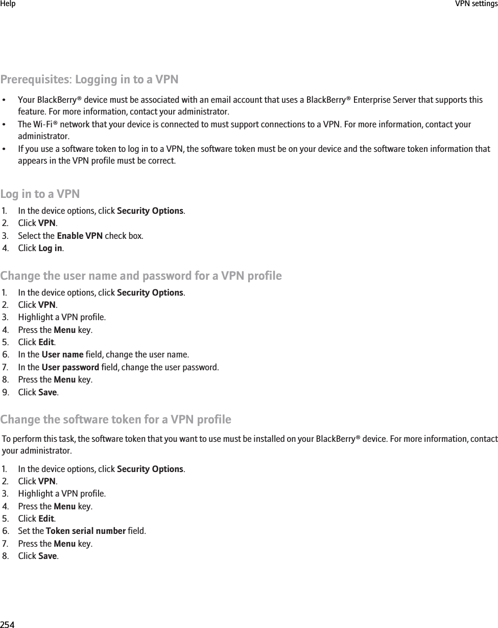 Prerequisites: Logging in to a VPN• Your BlackBerry® device must be associated with an email account that uses a BlackBerry® Enterprise Server that supports thisfeature. For more information, contact your administrator.• The Wi-Fi® network that your device is connected to must support connections to a VPN. For more information, contact youradministrator.• If you use a software token to log in to a VPN, the software token must be on your device and the software token information thatappears in the VPN profile must be correct.Log in to a VPN1. In the device options, click Security Options.2. Click VPN.3. Select the Enable VPN check box.4. Click Log in.Change the user name and password for a VPN profile1. In the device options, click Security Options.2. Click VPN.3. Highlight a VPN profile.4. Press the Menu key.5. Click Edit.6. In the User name field, change the user name.7. In the User password field, change the user password.8. Press the Menu key.9. Click Save.Change the software token for a VPN profileTo perform this task, the software token that you want to use must be installed on your BlackBerry® device. For more information, contactyour administrator.1. In the device options, click Security Options.2. Click VPN.3. Highlight a VPN profile.4. Press the Menu key.5. Click Edit.6. Set the Token serial number field.7. Press the Menu key.8. Click Save.Help VPN settings254