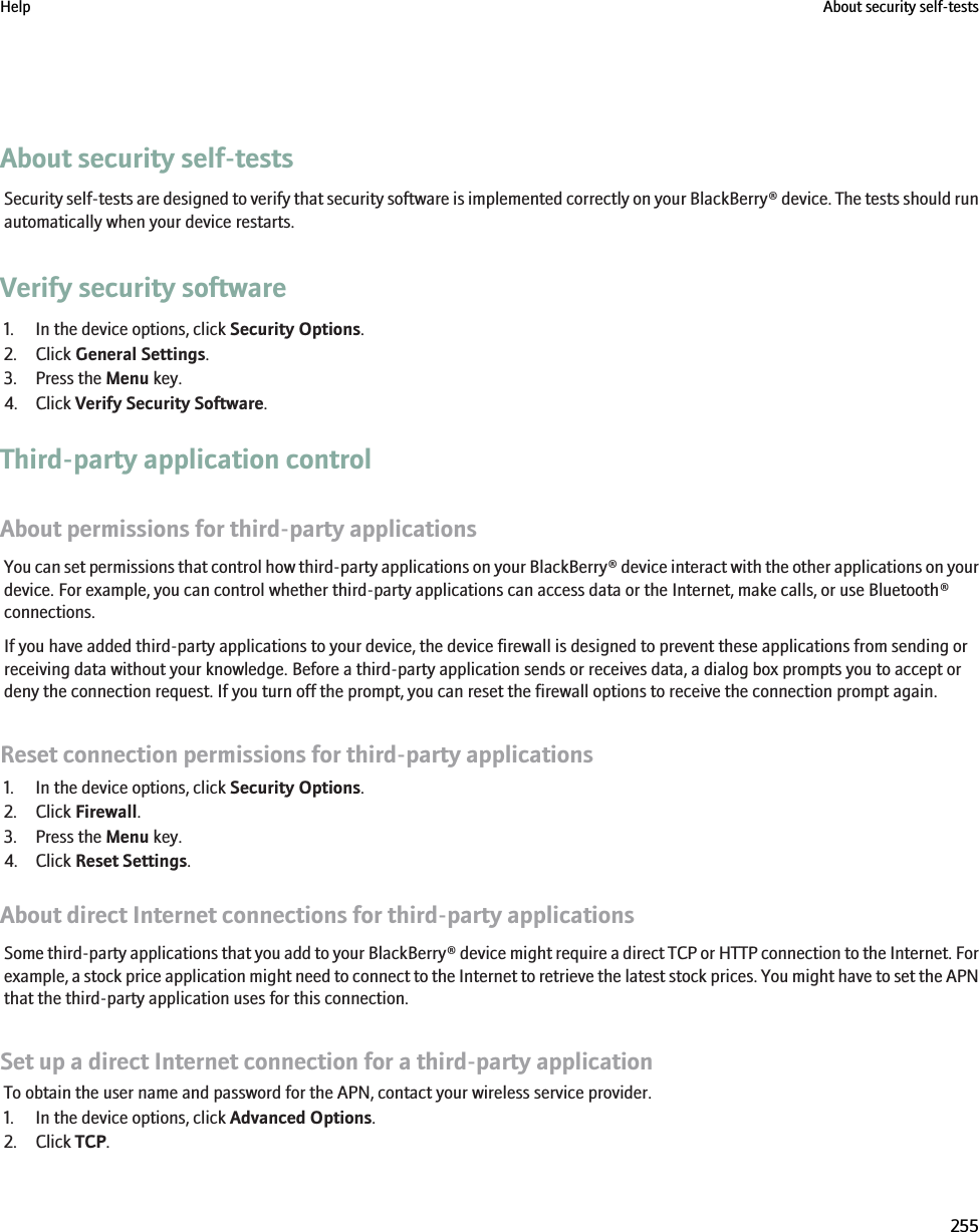 About security self-testsSecurity self-tests are designed to verify that security software is implemented correctly on your BlackBerry® device. The tests should runautomatically when your device restarts.Verify security software1. In the device options, click Security Options.2. Click General Settings.3. Press the Menu key.4. Click Verify Security Software.Third-party application controlAbout permissions for third-party applicationsYou can set permissions that control how third-party applications on your BlackBerry® device interact with the other applications on yourdevice. For example, you can control whether third-party applications can access data or the Internet, make calls, or use Bluetooth®connections.If you have added third-party applications to your device, the device firewall is designed to prevent these applications from sending orreceiving data without your knowledge. Before a third-party application sends or receives data, a dialog box prompts you to accept ordeny the connection request. If you turn off the prompt, you can reset the firewall options to receive the connection prompt again.Reset connection permissions for third-party applications1. In the device options, click Security Options.2. Click Firewall.3. Press the Menu key.4. Click Reset Settings.About direct Internet connections for third-party applicationsSome third-party applications that you add to your BlackBerry® device might require a direct TCP or HTTP connection to the Internet. Forexample, a stock price application might need to connect to the Internet to retrieve the latest stock prices. You might have to set the APNthat the third-party application uses for this connection.Set up a direct Internet connection for a third-party applicationTo obtain the user name and password for the APN, contact your wireless service provider.1. In the device options, click Advanced Options.2. Click TCP.Help About security self-tests255