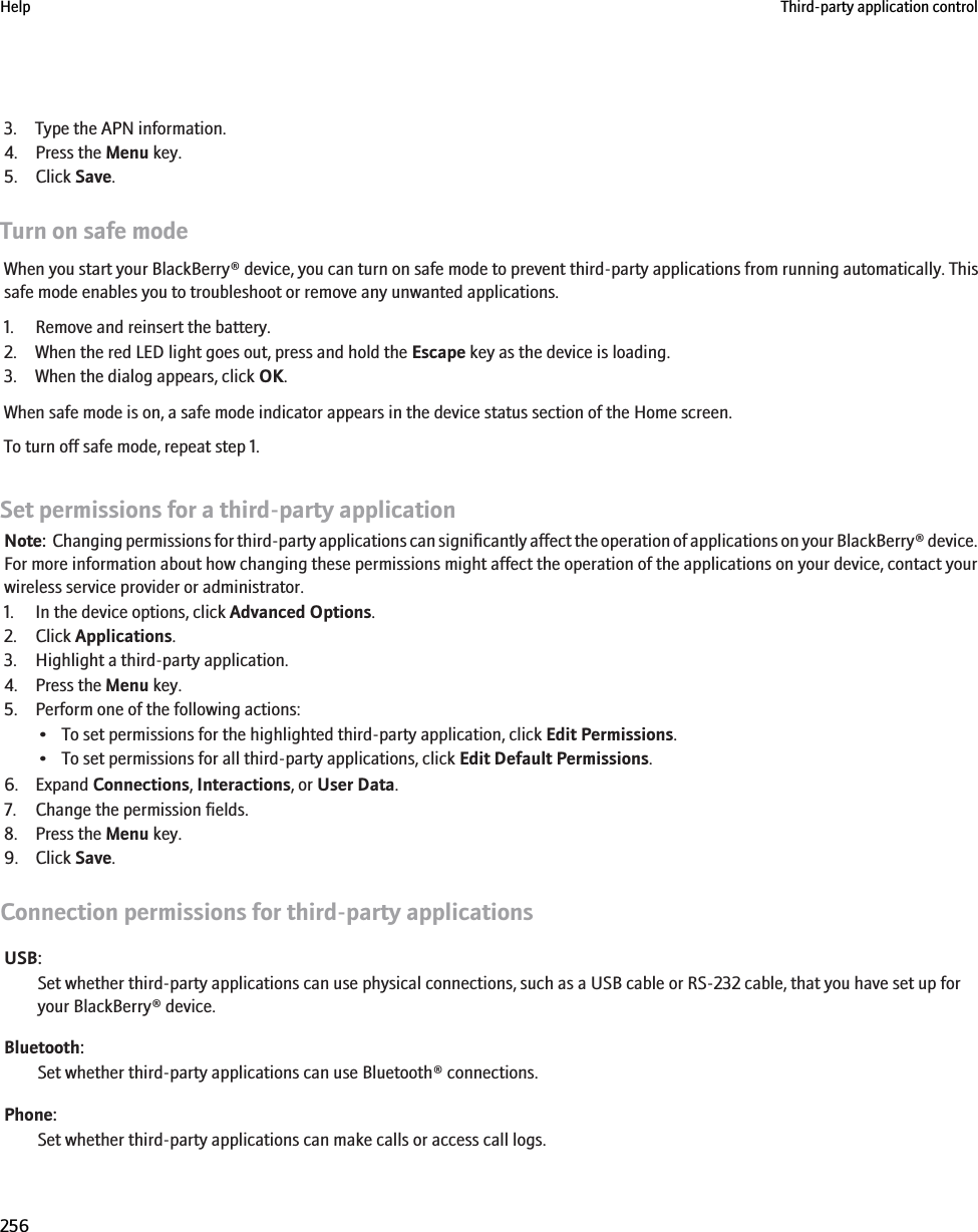 3. Type the APN information.4. Press the Menu key.5. Click Save.Turn on safe modeWhen you start your BlackBerry® device, you can turn on safe mode to prevent third-party applications from running automatically. Thissafe mode enables you to troubleshoot or remove any unwanted applications.1. Remove and reinsert the battery.2. When the red LED light goes out, press and hold the Escape key as the device is loading.3. When the dialog appears, click OK.When safe mode is on, a safe mode indicator appears in the device status section of the Home screen.To turn off safe mode, repeat step 1.Set permissions for a third-party applicationNote:  Changing permissions for third-party applications can significantly affect the operation of applications on your BlackBerry® device.For more information about how changing these permissions might affect the operation of the applications on your device, contact yourwireless service provider or administrator.1. In the device options, click Advanced Options.2. Click Applications.3. Highlight a third-party application.4. Press the Menu key.5. Perform one of the following actions:• To set permissions for the highlighted third-party application, click Edit Permissions.• To set permissions for all third-party applications, click Edit Default Permissions.6. Expand Connections, Interactions, or User Data.7. Change the permission fields.8. Press the Menu key.9. Click Save.Connection permissions for third-party applicationsUSB:Set whether third-party applications can use physical connections, such as a USB cable or RS-232 cable, that you have set up foryour BlackBerry® device.Bluetooth:Set whether third-party applications can use Bluetooth® connections.Phone:Set whether third-party applications can make calls or access call logs.Help Third-party application control256