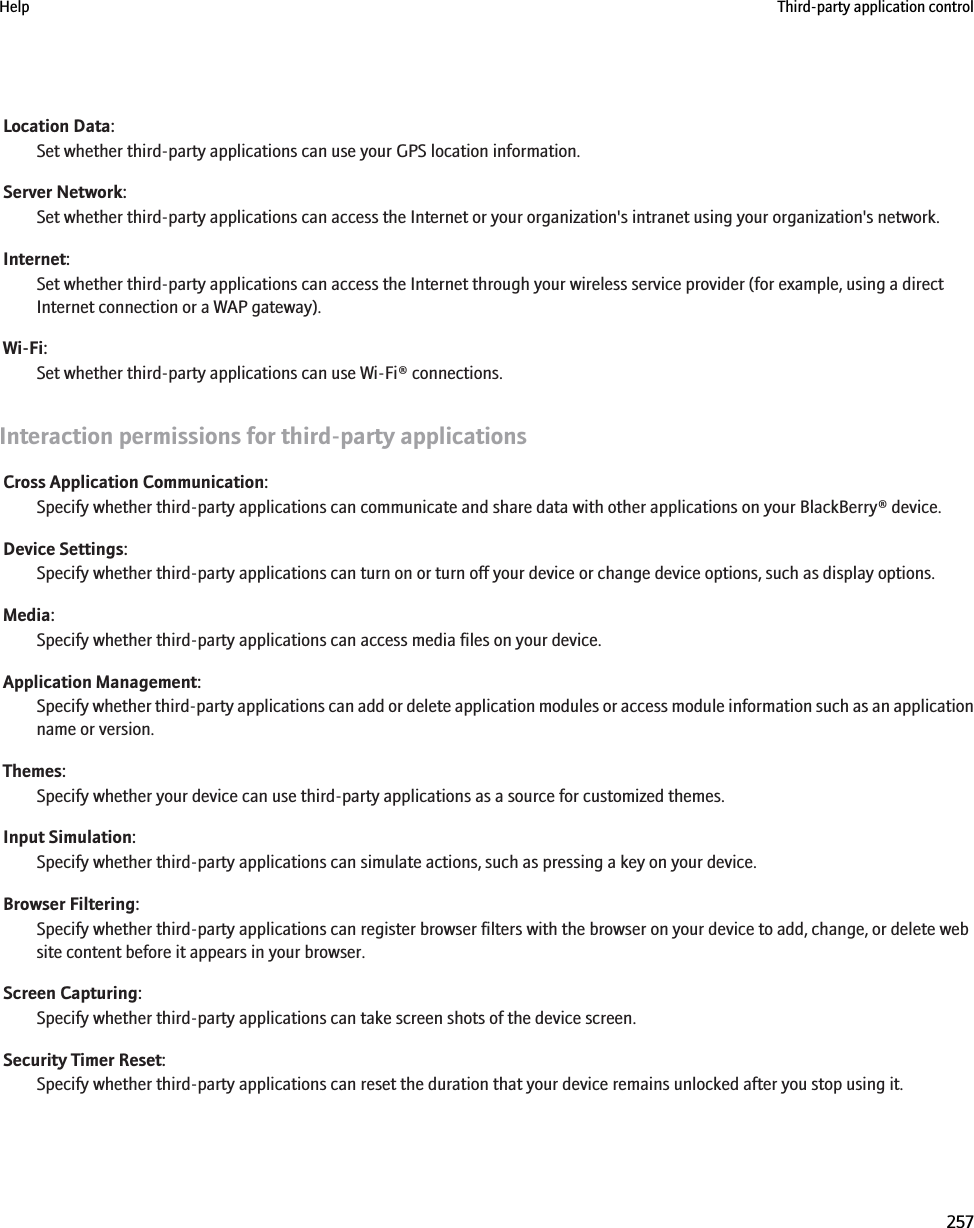 Location Data:Set whether third-party applications can use your GPS location information.Server Network:Set whether third-party applications can access the Internet or your organization&apos;s intranet using your organization&apos;s network.Internet:Set whether third-party applications can access the Internet through your wireless service provider (for example, using a directInternet connection or a WAP gateway).Wi-Fi:Set whether third-party applications can use Wi-Fi® connections.Interaction permissions for third-party applicationsCross Application Communication:Specify whether third-party applications can communicate and share data with other applications on your BlackBerry® device.Device Settings:Specify whether third-party applications can turn on or turn off your device or change device options, such as display options.Media:Specify whether third-party applications can access media files on your device.Application Management:Specify whether third-party applications can add or delete application modules or access module information such as an applicationname or version.Themes:Specify whether your device can use third-party applications as a source for customized themes.Input Simulation:Specify whether third-party applications can simulate actions, such as pressing a key on your device.Browser Filtering:Specify whether third-party applications can register browser filters with the browser on your device to add, change, or delete website content before it appears in your browser.Screen Capturing:Specify whether third-party applications can take screen shots of the device screen.Security Timer Reset:Specify whether third-party applications can reset the duration that your device remains unlocked after you stop using it.Help Third-party application control257