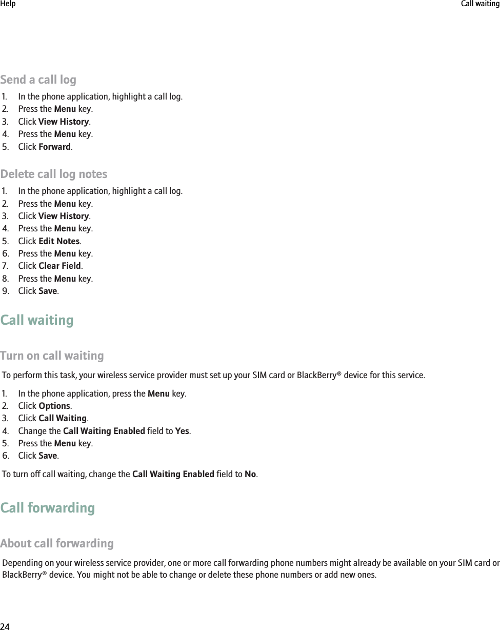 Send a call log1. In the phone application, highlight a call log.2. Press the Menu key.3. Click View History.4. Press the Menu key.5. Click Forward.Delete call log notes1. In the phone application, highlight a call log.2. Press the Menu key.3. Click View History.4. Press the Menu key.5. Click Edit Notes.6. Press the Menu key.7. Click Clear Field.8. Press the Menu key.9. Click Save.Call waitingTurn on call waitingTo perform this task, your wireless service provider must set up your SIM card or BlackBerry® device for this service.1. In the phone application, press the Menu key.2. Click Options.3. Click Call Waiting.4. Change the Call Waiting Enabled field to Yes.5. Press the Menu key.6. Click Save.To turn off call waiting, change the Call Waiting Enabled field to No.Call forwardingAbout call forwardingDepending on your wireless service provider, one or more call forwarding phone numbers might already be available on your SIM card orBlackBerry® device. You might not be able to change or delete these phone numbers or add new ones.Help Call waiting24