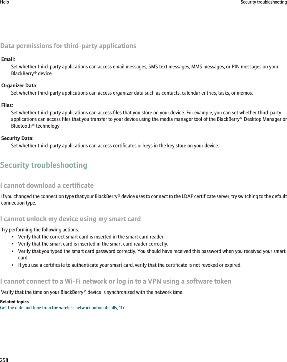 Data permissions for third-party applicationsEmail:Set whether third-party applications can access email messages, SMS text messages, MMS messages, or PIN messages on yourBlackBerry® device.Organizer Data:Set whether third-party applications can access organizer data such as contacts, calendar entries, tasks, or memos.Files:Set whether third-party applications can access files that you store on your device. For example, you can set whether third-partyapplications can access files that you transfer to your device using the media manager tool of the BlackBerry® Desktop Manager orBluetooth® technology.Security Data:Set whether third-party applications can access certificates or keys in the key store on your device.Security troubleshootingI cannot download a certificateIf you changed the connection type that your BlackBerry® device uses to connect to the LDAP certificate server, try switching to the defaultconnection type.I cannot unlock my device using my smart cardTry performing the following actions:• Verify that the correct smart card is inserted in the smart card reader.• Verify that the smart card is inserted in the smart card reader correctly.• Verify that you typed the smart card password correctly. You should have received this password when you received your smartcard.• If you use a certificate to authenticate your smart card, verify that the certificate is not revoked or expired.I cannot connect to a Wi-Fi network or log in to a VPN using a software tokenVerify that the time on your BlackBerry® device is synchronized with the network time.Related topicsGet the date and time from the wireless network automatically, 117Help Security troubleshooting258