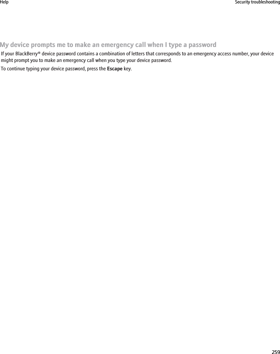 My device prompts me to make an emergency call when I type a passwordIf your BlackBerry® device password contains a combination of letters that corresponds to an emergency access number, your devicemight prompt you to make an emergency call when you type your device password.To continue typing your device password, press the Escape key.Help Security troubleshooting259