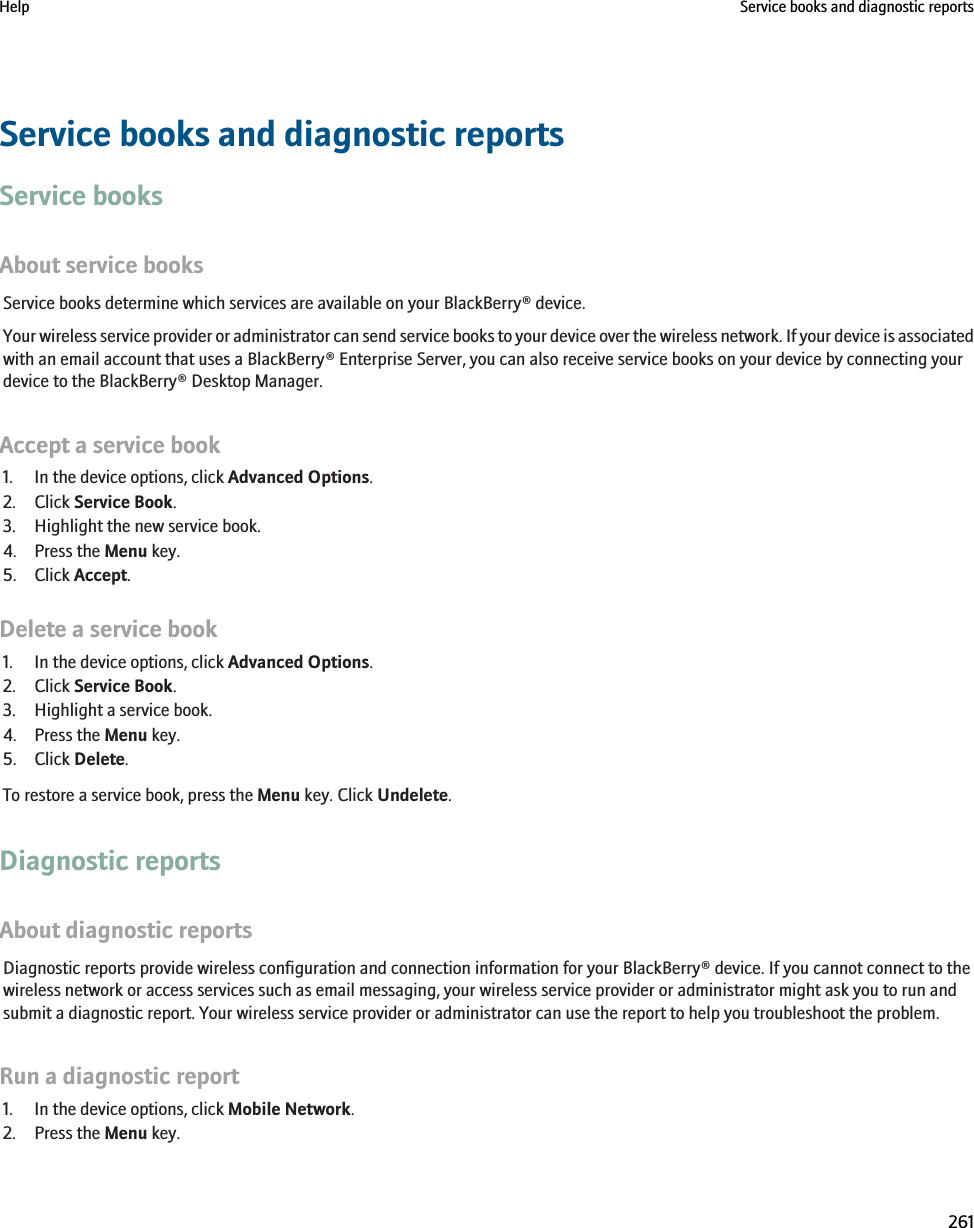 Service books and diagnostic reportsService booksAbout service booksService books determine which services are available on your BlackBerry® device.Your wireless service provider or administrator can send service books to your device over the wireless network. If your device is associatedwith an email account that uses a BlackBerry® Enterprise Server, you can also receive service books on your device by connecting yourdevice to the BlackBerry® Desktop Manager.Accept a service book1. In the device options, click Advanced Options.2. Click Service Book.3. Highlight the new service book.4. Press the Menu key.5. Click Accept.Delete a service book1. In the device options, click Advanced Options.2. Click Service Book.3. Highlight a service book.4. Press the Menu key.5. Click Delete.To restore a service book, press the Menu key. Click Undelete.Diagnostic reportsAbout diagnostic reportsDiagnostic reports provide wireless configuration and connection information for your BlackBerry® device. If you cannot connect to thewireless network or access services such as email messaging, your wireless service provider or administrator might ask you to run andsubmit a diagnostic report. Your wireless service provider or administrator can use the report to help you troubleshoot the problem.Run a diagnostic report1. In the device options, click Mobile Network.2. Press the Menu key.Help Service books and diagnostic reports261