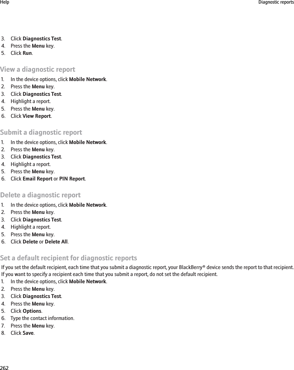 3. Click Diagnostics Test.4. Press the Menu key.5. Click Run.View a diagnostic report1. In the device options, click Mobile Network.2. Press the Menu key.3. Click Diagnostics Test.4. Highlight a report.5. Press the Menu key.6. Click View Report.Submit a diagnostic report1. In the device options, click Mobile Network.2. Press the Menu key.3. Click Diagnostics Test.4. Highlight a report.5. Press the Menu key.6. Click Email Report or PIN Report.Delete a diagnostic report1. In the device options, click Mobile Network.2. Press the Menu key.3. Click Diagnostics Test.4. Highlight a report.5. Press the Menu key.6. Click Delete or Delete All.Set a default recipient for diagnostic reportsIf you set the default recipient, each time that you submit a diagnostic report, your BlackBerry® device sends the report to that recipient.If you want to specify a recipient each time that you submit a report, do not set the default recipient.1. In the device options, click Mobile Network.2. Press the Menu key.3. Click Diagnostics Test.4. Press the Menu key.5. Click Options.6. Type the contact information.7. Press the Menu key.8. Click Save.Help Diagnostic reports262