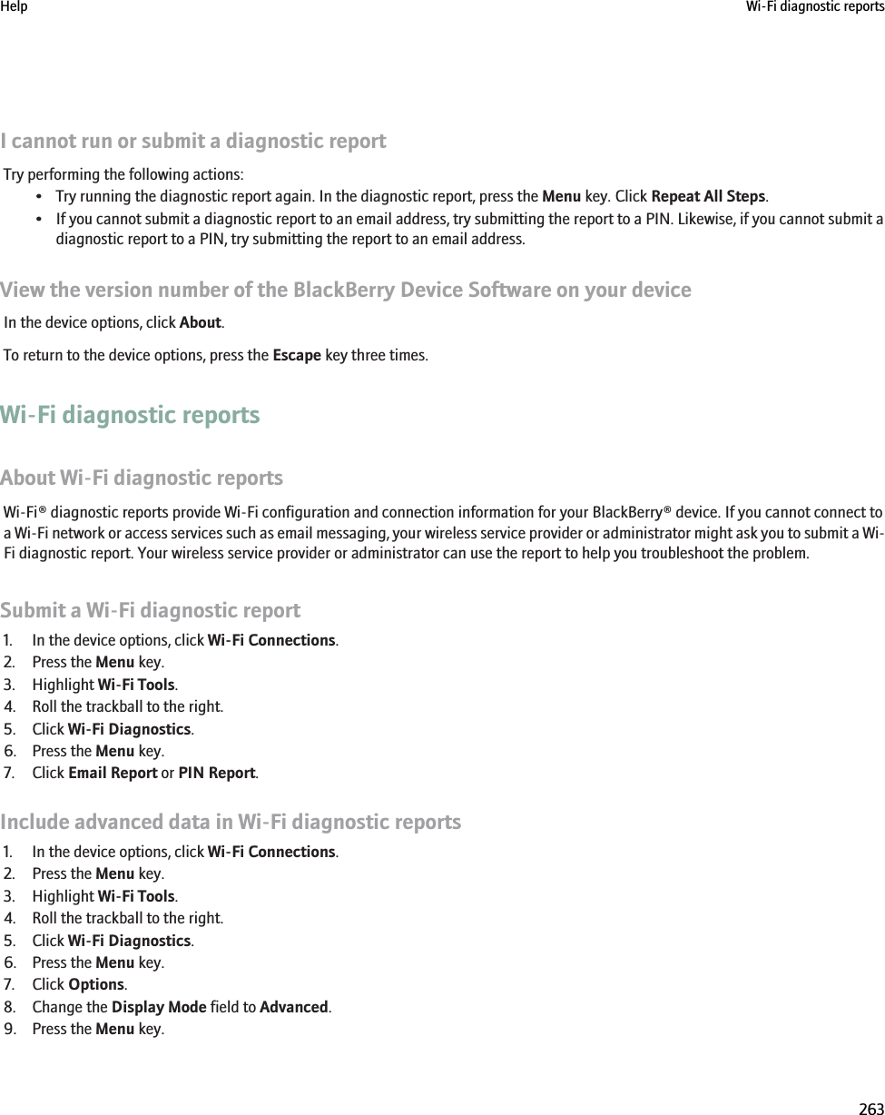 I cannot run or submit a diagnostic reportTry performing the following actions:• Try running the diagnostic report again. In the diagnostic report, press the Menu key. Click Repeat All Steps.• If you cannot submit a diagnostic report to an email address, try submitting the report to a PIN. Likewise, if you cannot submit adiagnostic report to a PIN, try submitting the report to an email address.View the version number of the BlackBerry Device Software on your deviceIn the device options, click About.To return to the device options, press the Escape key three times.Wi-Fi diagnostic reportsAbout Wi-Fi diagnostic reportsWi-Fi® diagnostic reports provide Wi-Fi configuration and connection information for your BlackBerry® device. If you cannot connect toa Wi-Fi network or access services such as email messaging, your wireless service provider or administrator might ask you to submit a Wi-Fi diagnostic report. Your wireless service provider or administrator can use the report to help you troubleshoot the problem.Submit a Wi-Fi diagnostic report1. In the device options, click Wi-Fi Connections.2. Press the Menu key.3. Highlight Wi-Fi Tools.4. Roll the trackball to the right.5. Click Wi-Fi Diagnostics.6. Press the Menu key.7. Click Email Report or PIN Report.Include advanced data in Wi-Fi diagnostic reports1. In the device options, click Wi-Fi Connections.2. Press the Menu key.3. Highlight Wi-Fi Tools.4. Roll the trackball to the right.5. Click Wi-Fi Diagnostics.6. Press the Menu key.7. Click Options.8. Change the Display Mode field to Advanced.9. Press the Menu key.Help Wi-Fi diagnostic reports263