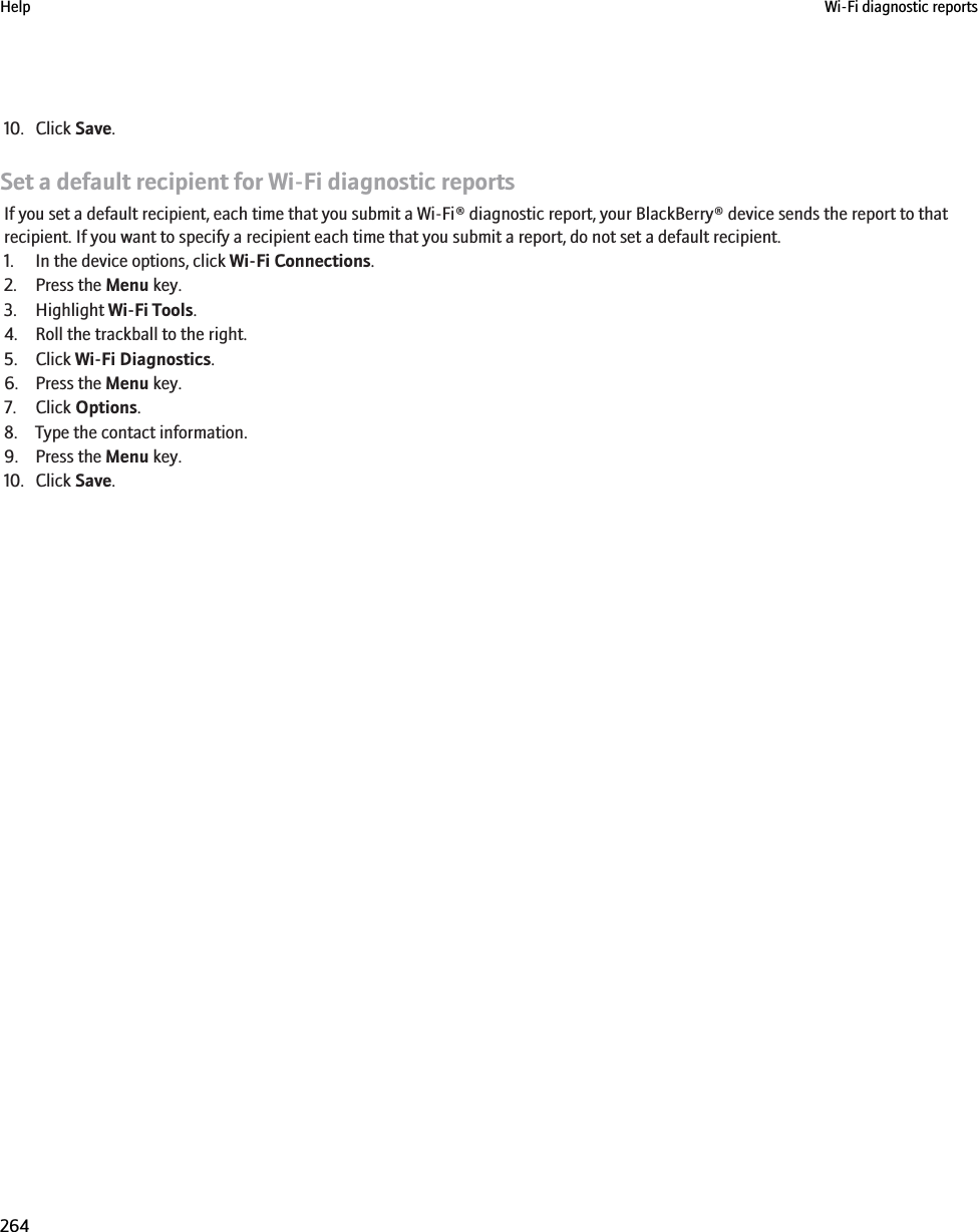 10. Click Save.Set a default recipient for Wi-Fi diagnostic reportsIf you set a default recipient, each time that you submit a Wi-Fi® diagnostic report, your BlackBerry® device sends the report to thatrecipient. If you want to specify a recipient each time that you submit a report, do not set a default recipient.1. In the device options, click Wi-Fi Connections.2. Press the Menu key.3. Highlight Wi-Fi Tools.4. Roll the trackball to the right.5. Click Wi-Fi Diagnostics.6. Press the Menu key.7. Click Options.8. Type the contact information.9. Press the Menu key.10. Click Save.Help Wi-Fi diagnostic reports264