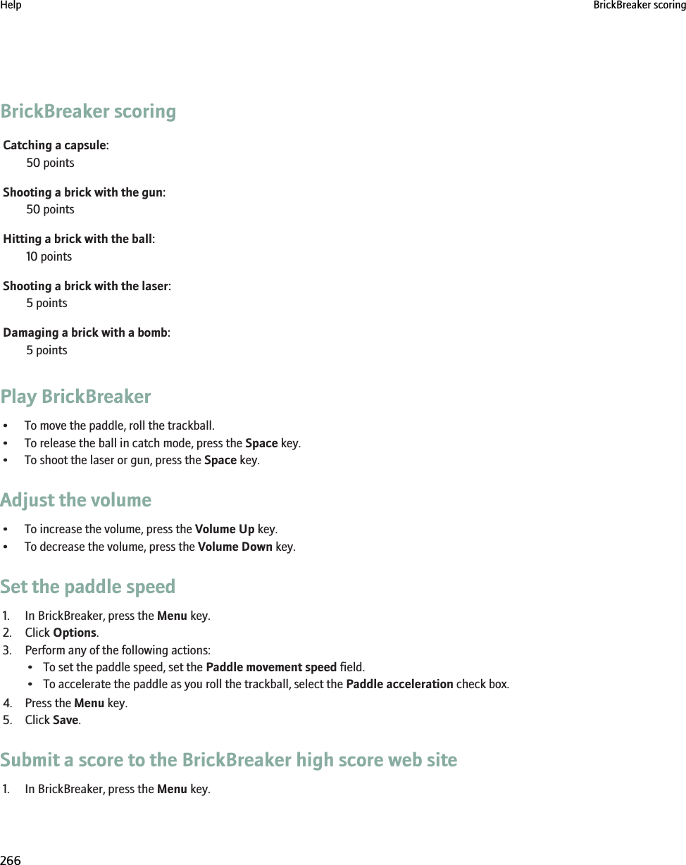 BrickBreaker scoringCatching a capsule:50 pointsShooting a brick with the gun:50 pointsHitting a brick with the ball:10 pointsShooting a brick with the laser:5 pointsDamaging a brick with a bomb:5 pointsPlay BrickBreaker• To move the paddle, roll the trackball.• To release the ball in catch mode, press the Space key.• To shoot the laser or gun, press the Space key.Adjust the volume• To increase the volume, press the Volume Up key.• To decrease the volume, press the Volume Down key.Set the paddle speed1. In BrickBreaker, press the Menu key.2. Click Options.3. Perform any of the following actions:• To set the paddle speed, set the Paddle movement speed field.• To accelerate the paddle as you roll the trackball, select the Paddle acceleration check box.4. Press the Menu key.5. Click Save.Submit a score to the BrickBreaker high score web site1. In BrickBreaker, press the Menu key.Help BrickBreaker scoring266
