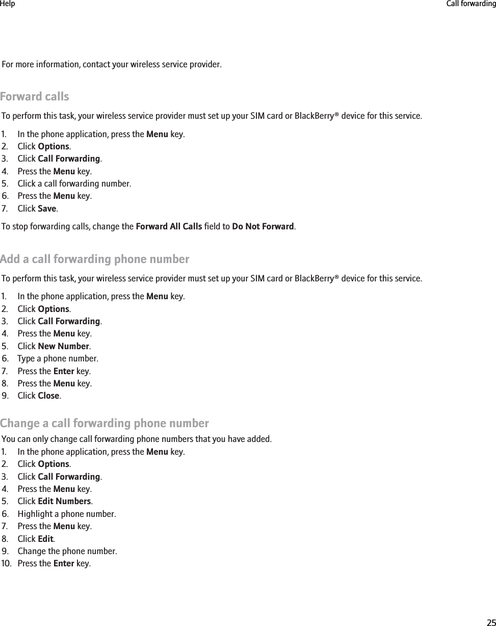 For more information, contact your wireless service provider.Forward callsTo perform this task, your wireless service provider must set up your SIM card or BlackBerry® device for this service.1. In the phone application, press the Menu key.2. Click Options.3. Click Call Forwarding.4. Press the Menu key.5. Click a call forwarding number.6. Press the Menu key.7. Click Save.To stop forwarding calls, change the Forward All Calls field to Do Not Forward.Add a call forwarding phone numberTo perform this task, your wireless service provider must set up your SIM card or BlackBerry® device for this service.1. In the phone application, press the Menu key.2. Click Options.3. Click Call Forwarding.4. Press the Menu key.5. Click New Number.6. Type a phone number.7. Press the Enter key.8. Press the Menu key.9. Click Close.Change a call forwarding phone numberYou can only change call forwarding phone numbers that you have added.1. In the phone application, press the Menu key.2. Click Options.3. Click Call Forwarding.4. Press the Menu key.5. Click Edit Numbers.6. Highlight a phone number.7. Press the Menu key.8. Click Edit.9. Change the phone number.10. Press the Enter key.Help Call forwarding25