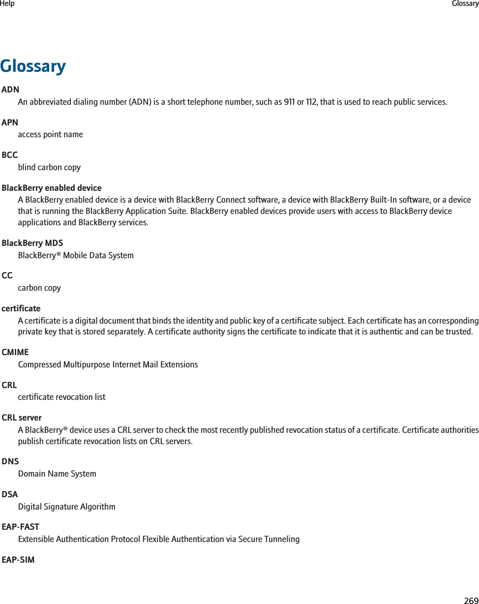 GlossaryADNAn abbreviated dialing number (ADN) is a short telephone number, such as 911 or 112, that is used to reach public services.APNaccess point nameBCCblind carbon copyBlackBerry enabled deviceA BlackBerry enabled device is a device with BlackBerry Connect software, a device with BlackBerry Built-In software, or a devicethat is running the BlackBerry Application Suite. BlackBerry enabled devices provide users with access to BlackBerry deviceapplications and BlackBerry services.BlackBerry MDSBlackBerry® Mobile Data SystemCCcarbon copycertificateA certificate is a digital document that binds the identity and public key of a certificate subject. Each certificate has an correspondingprivate key that is stored separately. A certificate authority signs the certificate to indicate that it is authentic and can be trusted.CMIMECompressed Multipurpose Internet Mail ExtensionsCRLcertificate revocation listCRL serverA BlackBerry® device uses a CRL server to check the most recently published revocation status of a certificate. Certificate authoritiespublish certificate revocation lists on CRL servers.DNSDomain Name SystemDSADigital Signature AlgorithmEAP-FASTExtensible Authentication Protocol Flexible Authentication via Secure TunnelingEAP-SIMHelp Glossary269