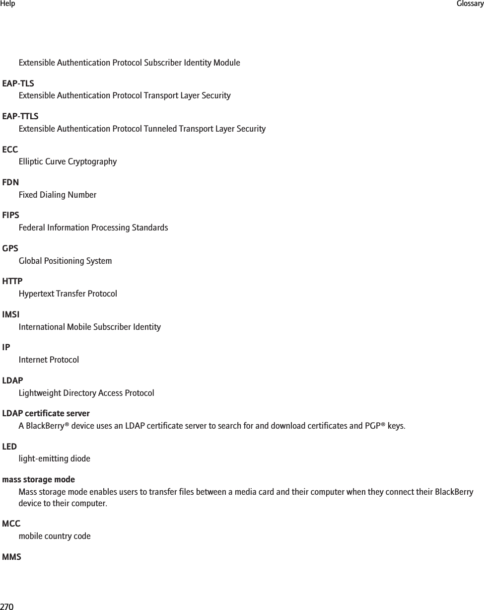 Extensible Authentication Protocol Subscriber Identity ModuleEAP-TLSExtensible Authentication Protocol Transport Layer SecurityEAP-TTLSExtensible Authentication Protocol Tunneled Transport Layer SecurityECCElliptic Curve CryptographyFDNFixed Dialing NumberFIPSFederal Information Processing StandardsGPSGlobal Positioning SystemHTTPHypertext Transfer ProtocolIMSIInternational Mobile Subscriber IdentityIPInternet ProtocolLDAPLightweight Directory Access ProtocolLDAP certificate serverA BlackBerry® device uses an LDAP certificate server to search for and download certificates and PGP® keys.LEDlight-emitting diodemass storage modeMass storage mode enables users to transfer files between a media card and their computer when they connect their BlackBerrydevice to their computer.MCCmobile country codeMMSHelp Glossary270